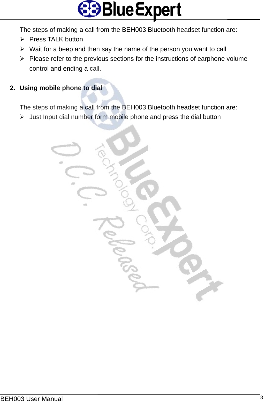   BEH003 User Manual  - 8 -The steps of making a call from the BEH003 Bluetooth headset function are: &frac34; Press TALK button &frac34;  Wait for a beep and then say the name of the person you want to call &frac34;  Please refer to the previous sections for the instructions of earphone volume control and ending a call.  2.  Using mobile phone to dial  The steps of making a call from the BEH003 Bluetooth headset function are: &frac34;  Just Input dial number form mobile phone and press the dial button  
