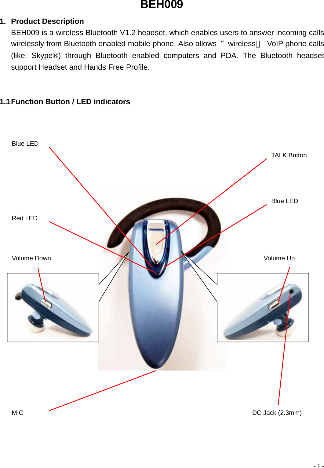BEH009 1. Product Description BEH009 is a wireless Bluetooth V1.2 headset, which enables users to answer incoming calls wirelessly from Bluetooth enabled mobile phone. Also allows  &ldquo;wireless＂ VoIP phone calls (like: Skype&reg;) through Bluetooth enabled computers and PDA. The Bluetooth headset support Headset and Hands Free Profile.   1.1 Function Button / LED indicators         TALK ButtonBlue LED Blue LED Red LED MIC Volume Up Volume Down DC Jack (2.3mm)  - 1 -