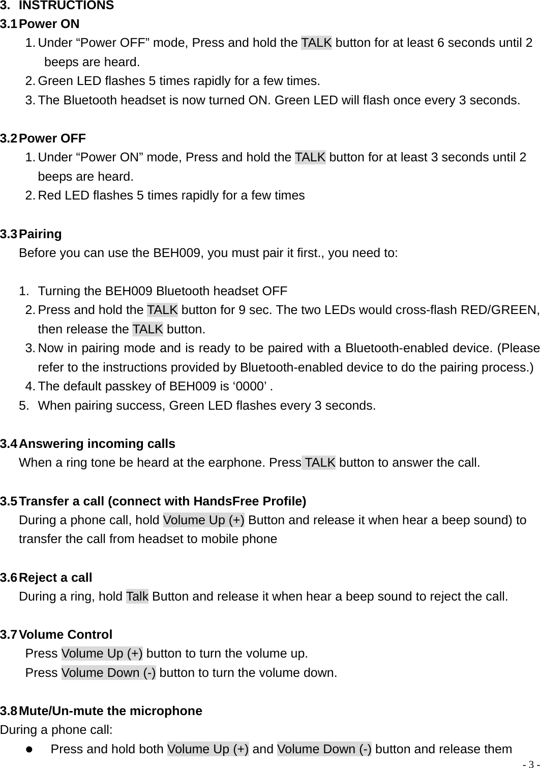  - 3 - 3. INSTRUCTIONS 3.1 Power  ON 1. Under &ldquo;Power OFF&rdquo; mode, Press and hold the TALK button for at least 6 seconds until 2 beeps are heard. 2. Green LED flashes 5 times rapidly for a few times. 3. The Bluetooth headset is now turned ON. Green LED will flash once every 3 seconds.  3.2 Power  OFF 1. Under &ldquo;Power ON&rdquo; mode, Press and hold the TALK button for at least 3 seconds until 2 beeps are heard. 2. Red LED flashes 5 times rapidly for a few times  3.3 Pairing Before you can use the BEH009, you must pair it first., you need to:  1.  Turning the BEH009 Bluetooth headset OFF 2. Press and hold the TALK button for 9 sec. The two LEDs would cross-flash RED/GREEN, then release the TALK button. 3. Now in pairing mode and is ready to be paired with a Bluetooth-enabled device. (Please refer to the instructions provided by Bluetooth-enabled device to do the pairing process.) 4. The default passkey of BEH009 is &lsquo;0000&rsquo; . 5.  When pairing success, Green LED flashes every 3 seconds.  3.4 Answering  incoming  calls When a ring tone be heard at the earphone. Press TALK button to answer the call.  3.5 Transfer a call (connect with HandsFree Profile) During a phone call, hold Volume Up (+) Button and release it when hear a beep sound) to transfer the call from headset to mobile phone  3.6 Reject a call During a ring, hold Talk Button and release it when hear a beep sound to reject the call.  3.7 Volume  Control Press Volume Up (+) button to turn the volume up.   Press Volume Down (-) button to turn the volume down.  3.8 Mute/Un-mute  the microphone During a phone call: z Press and hold both Volume Up (+) and Volume Down (-) button and release them 