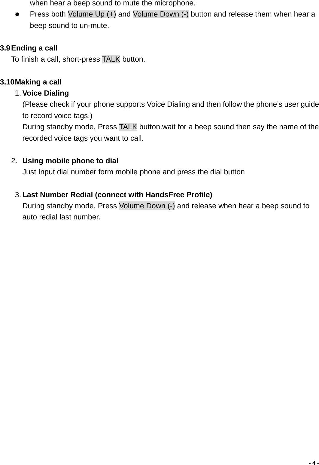  - 4 -when hear a beep sound to mute the microphone.   z Press both Volume Up (+) and Volume Down (-) button and release them when hear a beep sound to un-mute.  3.9 Ending a call To finish a call, short-press TALK button.  3.10 Making a call 1. Voice Dialing  (Please check if your phone supports Voice Dialing and then follow the phone&rsquo;s user guide to record voice tags.) During standby mode, Press TALK button.wait for a beep sound then say the name of the recorded voice tags you want to call.  2.  Using mobile phone to dial Just Input dial number form mobile phone and press the dial button  3. Last Number Redial (connect with HandsFree Profile) During standby mode, Press Volume Down (-) and release when hear a beep sound to auto redial last number.                      