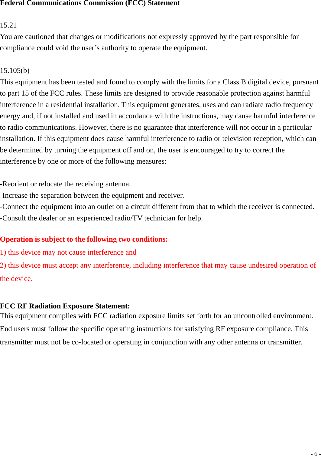  - 6 - Federal Communications Commission (FCC) Statement  15.21 You are cautioned that changes or modifications not expressly approved by the part responsible for compliance could void the user&rsquo;s authority to operate the equipment.  15.105(b) This equipment has been tested and found to comply with the limits for a Class B digital device, pursuant to part 15 of the FCC rules. These limits are designed to provide reasonable protection against harmful interference in a residential installation. This equipment generates, uses and can radiate radio frequency energy and, if not installed and used in accordance with the instructions, may cause harmful interference to radio communications. However, there is no guarantee that interference will not occur in a particular installation. If this equipment does cause harmful interference to radio or television reception, which can be determined by turning the equipment off and on, the user is encouraged to try to correct the interference by one or more of the following measures:  -Reorient or relocate the receiving antenna. -Increase the separation between the equipment and receiver. -Connect the equipment into an outlet on a circuit different from that to which the receiver is connected. -Consult the dealer or an experienced radio/TV technician for help.  Operation is subject to the following two conditions: 1) this device may not cause interference and 2) this device must accept any interference, including interference that may cause undesired operation of the device.  FCC RF Radiation Exposure Statement: This equipment complies with FCC radiation exposure limits set forth for an uncontrolled environment. End users must follow the specific operating instructions for satisfying RF exposure compliance. This transmitter must not be co-located or operating in conjunction with any other antenna or transmitter.     