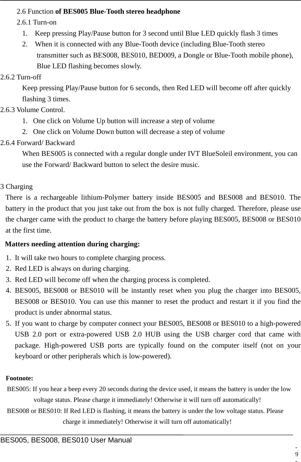     BES005, BES008, BES010 User Manual  2.6 Function of BES005 Blue-Tooth stereo headphone 2.6.1 Turn-on 1.    Keep pressing Play/Pause button for 3 second until Blue LED quickly flash 3 times 2.    When it is connected with any Blue-Tooth device (including Blue-Tooth stereo   transmitter such as BES008, BES010, BED009, a Dongle or Blue-Tooth mobile phone),   Blue LED flashing becomes slowly. 2.6.2 Turn-off Keep pressing Play/Pause button for 6 seconds, then Red LED will become off after quickly   flashing 3 times. 2.6.3 Volume Control. 1. One click on Volume Up button will increase a step of volume 2. One click on Volume Down button will decrease a step of volume 2.6.4 Forward/ Backward   When BES005 is connected with a regular dongle under IVT BlueSoleil environment, you can   use the Forward/ Backward button to select the desire music.    3 Charging There is a rechargeable lithium-Polymer battery inside BES005 and BES008 and BES010. The battery in the product that you just take out from the box is not fully charged. Therefore, please use the charger came with the product to charge the battery before playing BES005, BES008 or BES010 at the first time. Matters needing attention during charging: 1. It will take two hours to complete charging process. 2. Red LED is always on during charging. 3. Red LED will become off when the charging process is completed. 4. BES005, BES008 or BES010 will be instantly reset when you plug the charger into BES005, BES008 or BES010. You can use this manner to reset the product and restart it if you find the product is under abnormal status. 5. If you want to charge by computer connect your BES005, BES008 or BES010 to a high-powered USB 2.0 port or extra-powered USB 2.0 HUB using the USB charger cord that came with package. High-powered USB ports are typically found on the computer itself (not on your keyboard or other peripherals which is low-powered).  Footnote:  BES005: If you hear a beep every 20 seconds during the device used, it means the battery is under the low   voltage status. Please charge it immediately! Otherwise it will turn off automatically!   BES008 or BES010: If Red LED is flashing, it means the battery is under the low voltage status. Please   charge it immediately! Otherwise it will turn off automatically! - 9 -