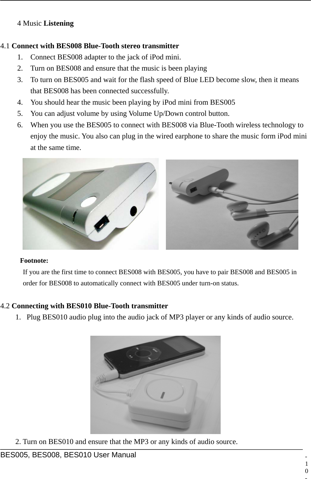     BES005, BES008, BES010 User Manual  -   4 Music Listening  4.1 Connect with BES008 Blue-Tooth stereo transmitter 1. Connect BES008 adapter to the jack of iPod mini. 2. Turn on BES008 and ensure that the music is been playing 3. To turn on BES005 and wait for the flash speed of Blue LED become slow, then it means that BES008 has been connected successfully. 4. You should hear the music been playing by iPod mini from BES005 5. You can adjust volume by using Volume Up/Down control button. 6. When you use the BES005 to connect with BES008 via Blue-Tooth wireless technology to enjoy the music. You also can plug in the wired earphone to share the music form iPod mini at the same time.     Footnote:  If you are the first time to connect BES008 with BES005, you have to pair BES008 and BES005 in order for BES008 to automatically connect with BES005 under turn-on status.  4.2 Connecting with BES010 Blue-Tooth transmitter 1. Plug BES010 audio plug into the audio jack of MP3 player or any kinds of audio source.     2. Turn on BES010 and ensure that the MP3 or any kinds of audio source. 10 -