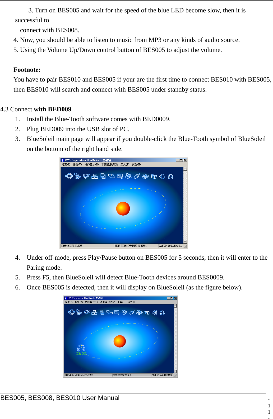    BES005, BES008, BES010 User Manual  -    3. Turn on BES005 and wait for the speed of the blue LED become slow, then it is successful to   connect with BES008.   4. Now, you should be able to listen to music from MP3 or any kinds of audio source.   5. Using the Volume Up/Down control button of BES005 to adjust the volume.   Footnote:    You have to pair BES010 and BES005 if your are the first time to connect BES010 with BES005,   then BES010 will search and connect with BES005 under standby status.    4.3 Connect with BED009 1. Install the Blue-Tooth software comes with BED0009.   2. Plug BED009 into the USB slot of PC. 3. BlueSoleil main page will appear if you double-click the Blue-Tooth symbol of BlueSoleil   on the bottom of the right hand side.  4. Under off-mode, press Play/Pause button on BES005 for 5 seconds, then it will enter to the Paring mode. 5. Press F5, then BlueSoleil will detect Blue-Tooth devices around BES0009. 6. Once BES005 is detected, then it will display on BlueSoleil (as the figure below).   11 -