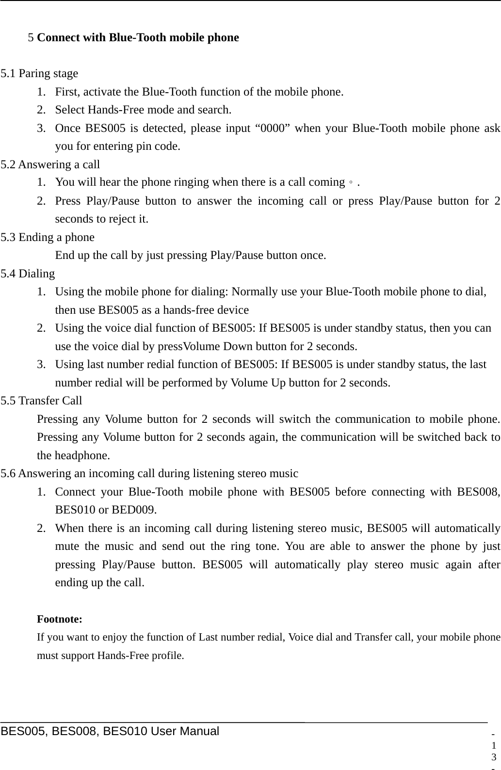     BES005, BES008, BES010 User Manual  -   5 Connect with Blue-Tooth mobile phone  5.1 Paring stage 1. First, activate the Blue-Tooth function of the mobile phone. 2. Select Hands-Free mode and search. 3. Once BES005 is detected, please input &ldquo;0000&rdquo; when your Blue-Tooth mobile phone ask you for entering pin code.   5.2 Answering a call 1. You will hear the phone ringing when there is a call coming。. 2. Press Play/Pause button to answer the incoming call or press Play/Pause button for 2 seconds to reject it. 5.3 Ending a phone   End up the call by just pressing Play/Pause button once.   5.4 Dialing 1. Using the mobile phone for dialing: Normally use your Blue-Tooth mobile phone to dial, then use BES005 as a hands-free device 2. Using the voice dial function of BES005: If BES005 is under standby status, then you can use the voice dial by pressVolume Down button for 2 seconds.   3. Using last number redial function of BES005: If BES005 is under standby status, the last number redial will be performed by Volume Up button for 2 seconds. 5.5 Transfer Call   Pressing any Volume button for 2 seconds will switch the communication to mobile phone. Pressing any Volume button for 2 seconds again, the communication will be switched back to the headphone.   5.6 Answering an incoming call during listening stereo music 1. Connect your Blue-Tooth mobile phone with BES005 before connecting with BES008, BES010 or BED009. 2. When there is an incoming call during listening stereo music, BES005 will automatically mute the music and send out the ring tone. You are able to answer the phone by just pressing Play/Pause button. BES005 will automatically play stereo music again after ending up the call.    Footnote:   If you want to enjoy the function of Last number redial, Voice dial and Transfer call, your mobile phone must support Hands-Free profile.   13 -