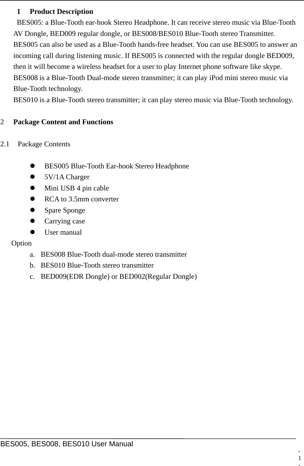     BES005, BES008, BES010 User Manual  1 Product Description BES005: a Blue-Tooth ear-hook Stereo Headphone. It can receive stereo music via Blue-Tooth AV Dongle, BED009 regular dongle, or BES008/BES010 Blue-Tooth stereo Transmitter. BES005 can also be used as a Blue-Tooth hands-free headset. You can use BES005 to answer an incoming call during listening music. If BES005 is connected with the regular dongle BED009, then it will become a wireless headset for a user to play Internet phone software like skype. BES008 is a Blue-Tooth Dual-mode stereo transmitter; it can play iPod mini stereo music via Blue-Tooth technology. BES010 is a Blue-Tooth stereo transmitter; it can play stereo music via Blue-Tooth technology.  2 Package Content and Functions    2.1 Package Contents  z BES005 Blue-Tooth Ear-hook Stereo Headphone z 5V/1A Charger z Mini USB 4 pin cable z RCA to 3.5mm converter z Spare Sponge z Carrying case z User manual Option a. BES008 Blue-Tooth dual-mode stereo transmitter b. BES010 Blue-Tooth stereo transmitter c. BED009(EDR Dongle) or BED002(Regular Dongle)  - 1 -