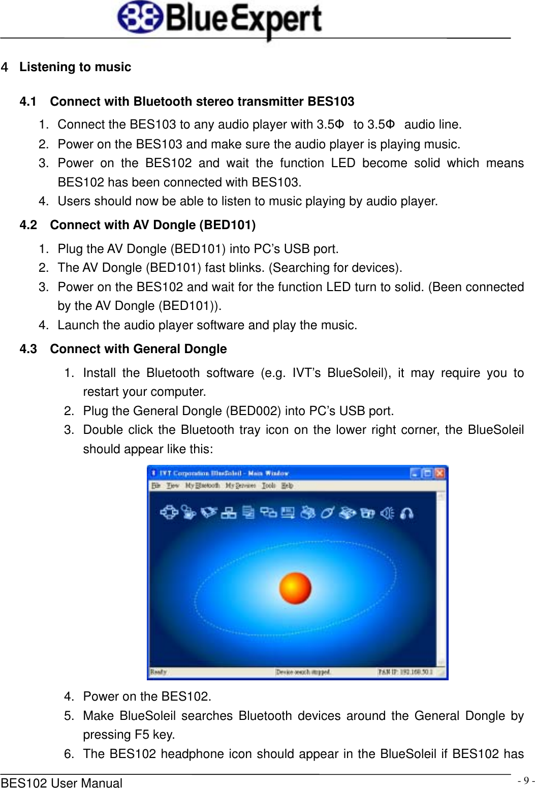      BES102 User Manual  - 9 -4  Listening to music 4.1  Connect with Bluetooth stereo transmitter BES103 1.  Connect the BES103 to any audio player with 3.5&Phi; to 3.5&Phi; audio line. 2.  Power on the BES103 and make sure the audio player is playing music. 3. Power on the BES102 and wait the function LED become solid which means BES102 has been connected with BES103. 4.  Users should now be able to listen to music playing by audio player. 4.2  Connect with AV Dongle (BED101) 1.  Plug the AV Dongle (BED101) into PC&rsquo;s USB port. 2.  The AV Dongle (BED101) fast blinks. (Searching for devices). 3.  Power on the BES102 and wait for the function LED turn to solid. (Been connected by the AV Dongle (BED101)). 4.  Launch the audio player software and play the music. 4.3  Connect with General Dongle 1.  Install the Bluetooth software (e.g. IVT&rsquo;s BlueSoleil), it may require you to restart your computer. 2.  Plug the General Dongle (BED002) into PC&rsquo;s USB port. 3.  Double click the Bluetooth tray icon on the lower right corner, the BlueSoleil should appear like this:  4.  Power on the BES102. 5.  Make BlueSoleil searches Bluetooth devices around the General Dongle by pressing F5 key. 6.  The BES102 headphone icon should appear in the BlueSoleil if BES102 has 