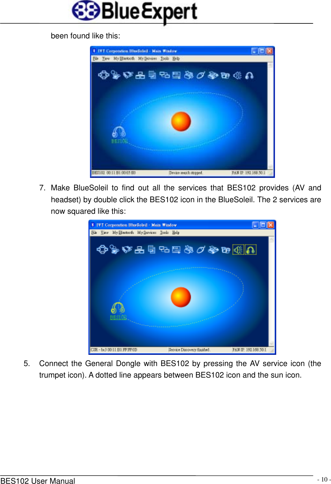      BES102 User Manual  - 10 -been found like this:  7.  Make BlueSoleil to find out all the services that BES102 provides (AV and headset) by double click the BES102 icon in the BlueSoleil. The 2 services are now squared like this:    5.  Connect the General Dongle with BES102 by pressing the AV service icon (the trumpet icon). A dotted line appears between BES102 icon and the sun icon.   