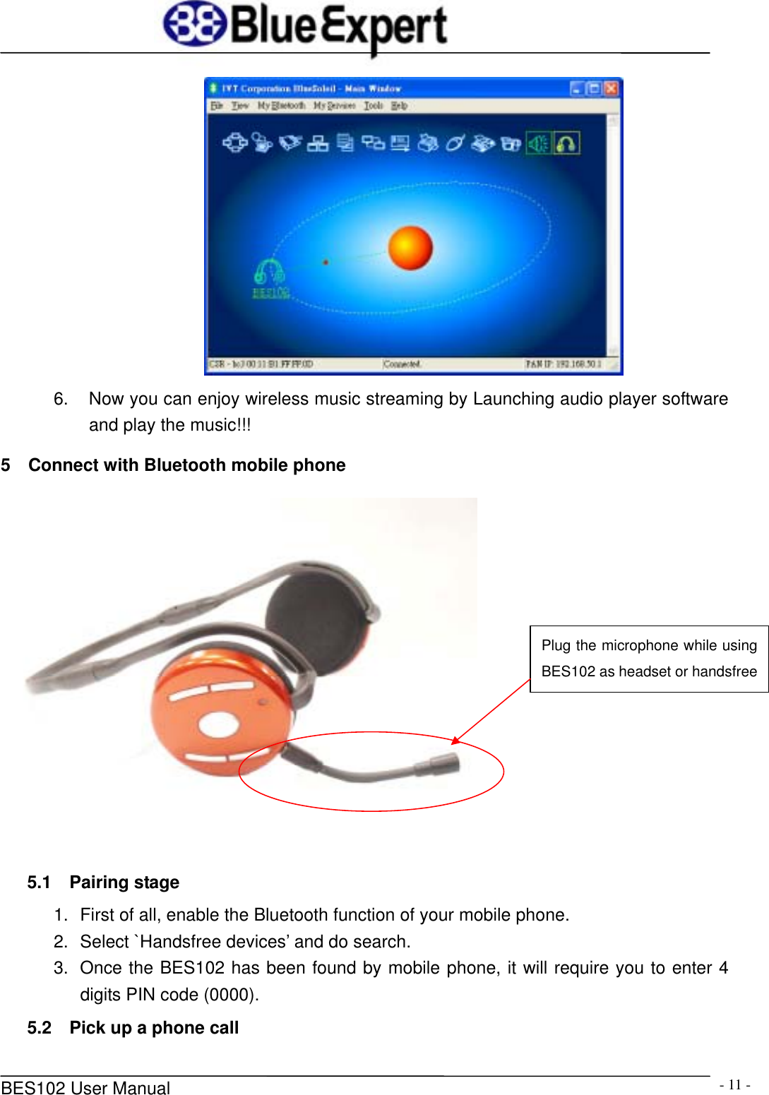      BES102 User Manual  - 11 - 6.  Now you can enjoy wireless music streaming by Launching audio player software and play the music!!! 5    Connect with Bluetooth mobile phone    5.1  Pairing stage 1.  First of all, enable the Bluetooth function of your mobile phone. 2.  Select `Handsfree devices&rsquo; and do search. 3.  Once the BES102 has been found by mobile phone, it will require you to enter 4 digits PIN code (0000). 5.2  Pick up a phone call Plug the microphone while using BES102 as headset or handsfree