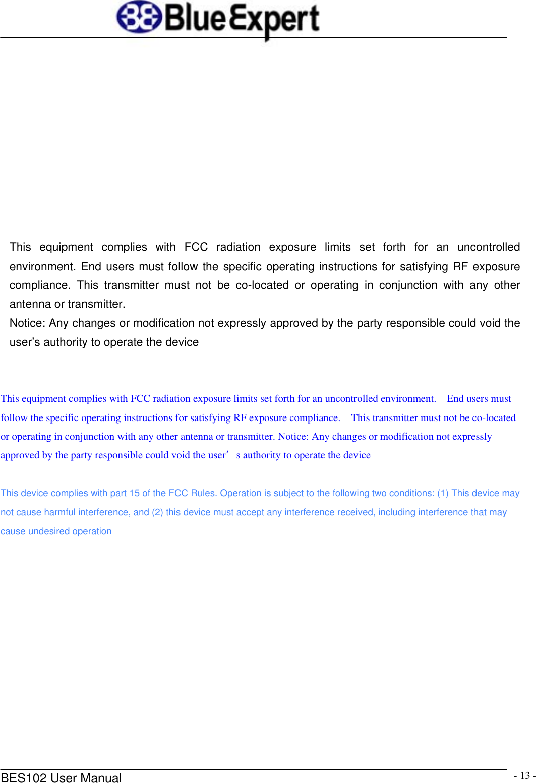      BES102 User Manual  - 13 -          This equipment complies with FCC radiation exposure limits set forth for an uncontrolled environment. End users must follow the specific operating instructions for satisfying RF exposure compliance. This transmitter must not be co-located or operating in conjunction with any other antenna or transmitter.   Notice: Any changes or modification not expressly approved by the party responsible could void the user&rsquo;s authority to operate the device   This equipment complies with FCC radiation exposure limits set forth for an uncontrolled environment.    End users must follow the specific operating instructions for satisfying RF exposure compliance.    This transmitter must not be co-located or operating in conjunction with any other antenna or transmitter. Notice: Any changes or modification not expressly approved by the party responsible could void the user&rsquo;s authority to operate the device  This device complies with part 15 of the FCC Rules. Operation is subject to the following two conditions: (1) This device may not cause harmful interference, and (2) this device must accept any interference received, including interference that may cause undesired operation  