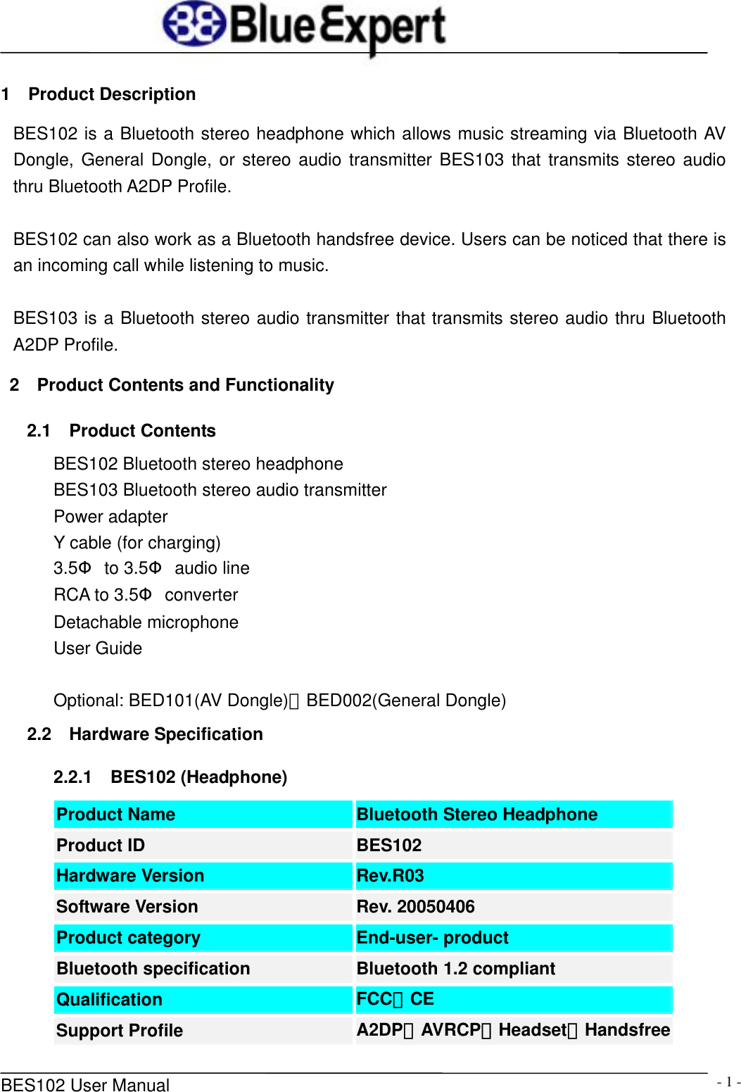      BES102 User Manual  - 1 -1  Product Description BES102 is a Bluetooth stereo headphone which allows music streaming via Bluetooth AV Dongle, General Dongle, or stereo audio transmitter BES103 that transmits stereo audio thru Bluetooth A2DP Profile.  BES102 can also work as a Bluetooth handsfree device. Users can be noticed that there is an incoming call while listening to music.    BES103 is a Bluetooth stereo audio transmitter that transmits stereo audio thru Bluetooth A2DP Profile.  2  Product Contents and Functionality 2.1  Product Contents BES102 Bluetooth stereo headphone BES103 Bluetooth stereo audio transmitter Power adapter Y cable (for charging) 3.5&Phi; to 3.5&Phi; audio line RCA to 3.5&Phi; converter Detachable microphone User Guide  Optional: BED101(AV Dongle)、BED002(General Dongle) 2.2  Hardware Specification 2.2.1  BES102 (Headphone) Product Name  Bluetooth Stereo Headphone Product ID  BES102 Hardware Version  Rev.R03 Software Version  Rev. 20050406 Product category  End-user- product Bluetooth specification  Bluetooth 1.2 compliant Qualification  FCC、CE Support Profile  A2DP、AVRCP、Headset、Handsfree