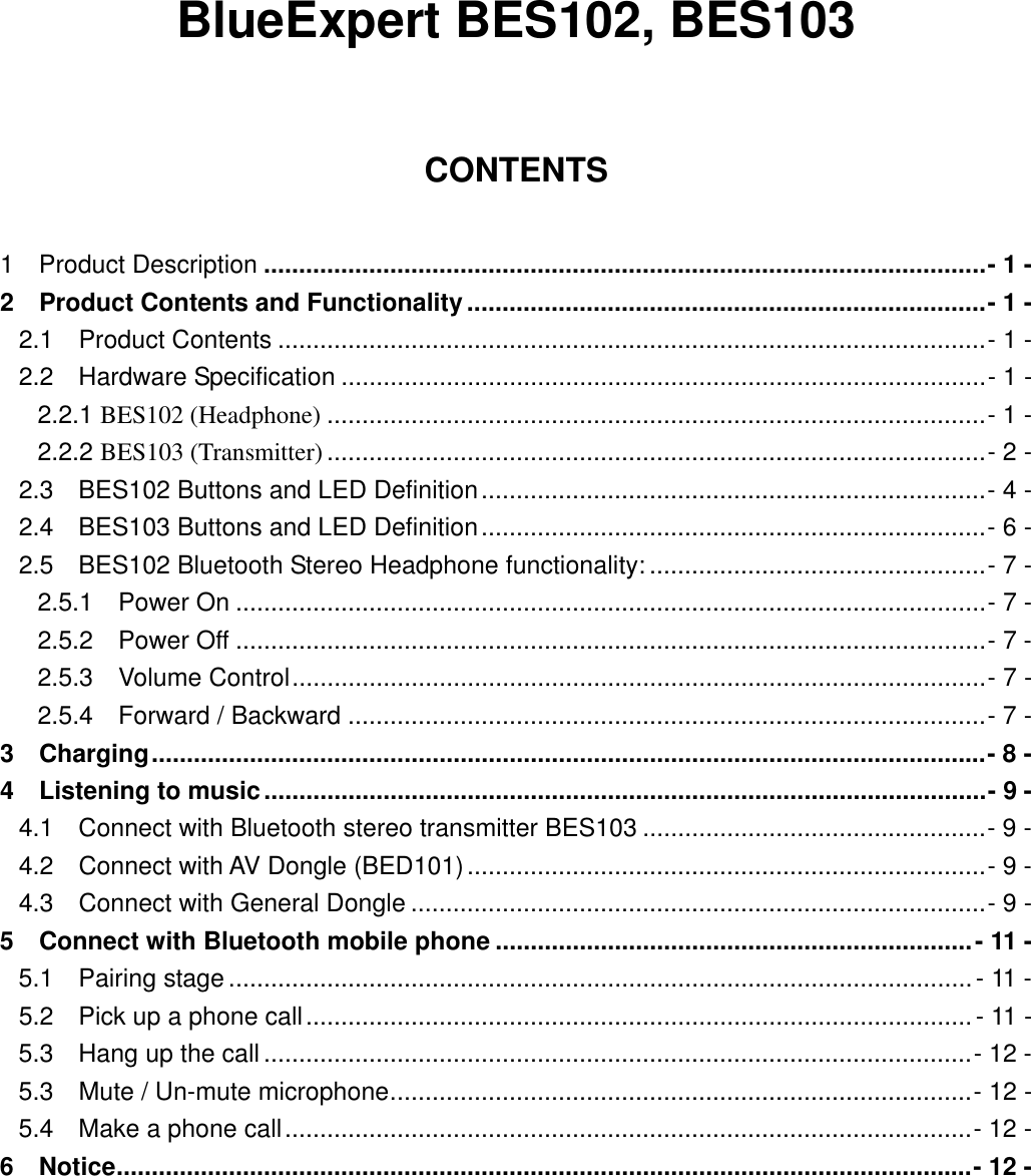   BlueExpert BES102, BES103  CONTENTS  1  Product Description .......................................................................................................- 1 - 2    Product Contents and Functionality..........................................................................- 1 - 2.1  Product Contents .....................................................................................................- 1 - 2.2  Hardware Specification ............................................................................................- 1 - 2.2.1 BES102 (Headphone) ..............................................................................................- 1 - 2.2.2 BES103 (Transmitter) ..............................................................................................- 2 - 2.3    BES102 Buttons and LED Definition........................................................................- 4 - 2.4    BES103 Buttons and LED Definition........................................................................- 6 - 2.5    BES102 Bluetooth Stereo Headphone functionality: ................................................- 7 - 2.5.1  Power On ...........................................................................................................- 7 - 2.5.2  Power Off ...........................................................................................................- 7 - 2.5.3  Volume Control...................................................................................................- 7 - 2.5.4  Forward / Backward ...........................................................................................- 7 - 3  Charging.......................................................................................................................- 8 - 4  Listening to music.......................................................................................................- 9 - 4.1    Connect with Bluetooth stereo transmitter BES103 .................................................- 9 - 4.2  Connect with AV Dongle (BED101)..........................................................................- 9 - 4.3  Connect with General Dongle ..................................................................................- 9 - 5  Connect with Bluetooth mobile phone ....................................................................- 11 - 5.1  Pairing stage ..........................................................................................................- 11 - 5.2  Pick up a phone call...............................................................................................- 11 - 5.3  Hang up the call .....................................................................................................- 12 - 5.3  Mute / Un-mute microphone...................................................................................- 12 - 5.4  Make a phone call..................................................................................................- 12 - 6  Notice..........................................................................................................................- 12 -  