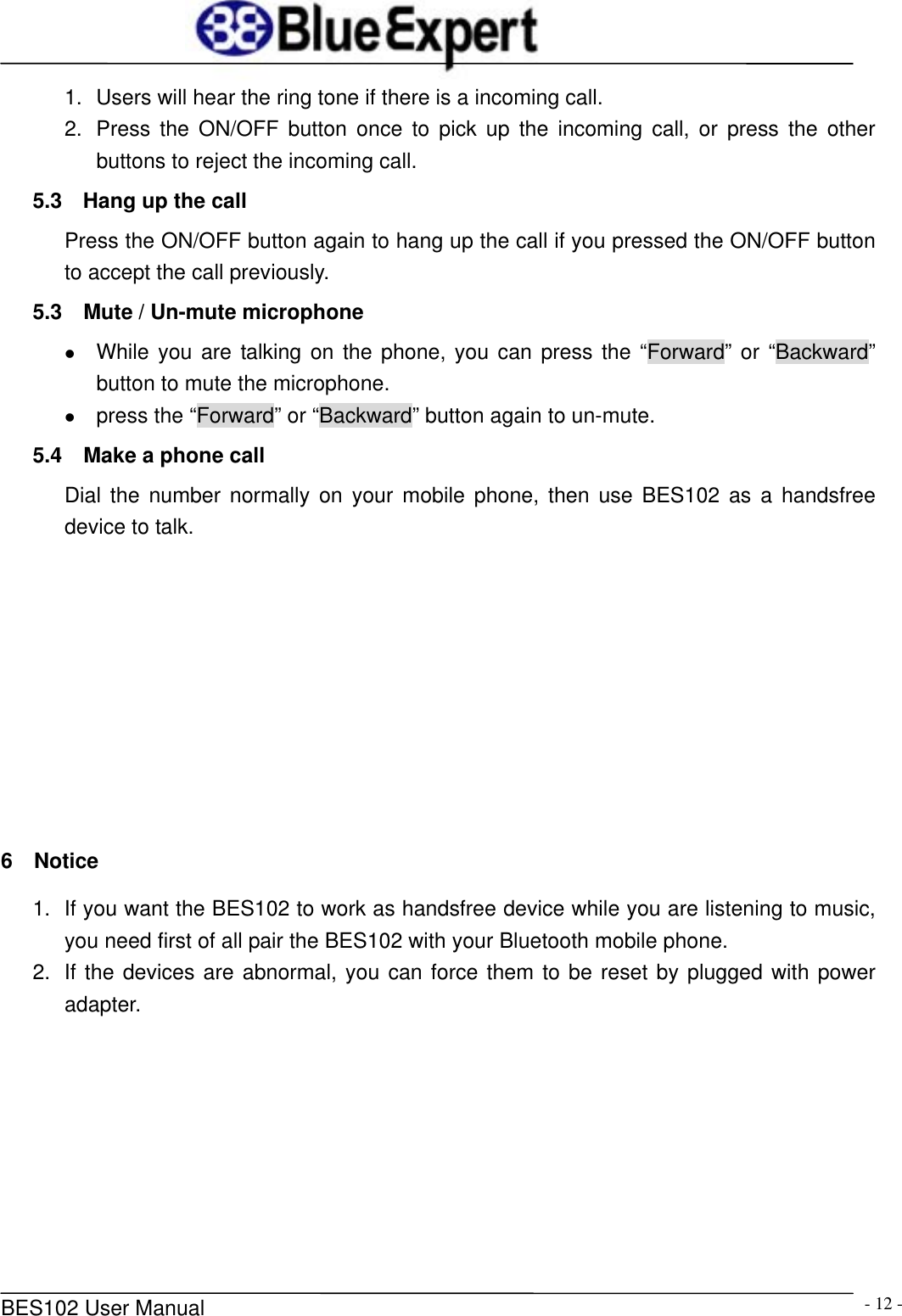      BES102 User Manual  - 12 -1.  Users will hear the ring tone if there is a incoming call. 2.  Press the ON/OFF button once to pick up the incoming call, or press the other buttons to reject the incoming call. 5.3  Hang up the call Press the ON/OFF button again to hang up the call if you pressed the ON/OFF button to accept the call previously. 5.3    Mute / Un-mute microphone z While you are talking on the phone, you can press the &ldquo;Forward&rdquo; or &ldquo;Backward&rdquo; button to mute the microphone. z press the &ldquo;Forward&rdquo; or &ldquo;Backward&rdquo; button again to un-mute. 5.4  Make a phone call Dial the number normally on your mobile phone, then use BES102 as a handsfree device to talk.          6  Notice 1.  If you want the BES102 to work as handsfree device while you are listening to music, you need first of all pair the BES102 with your Bluetooth mobile phone. 2.  If the devices are abnormal, you can force them to be reset by plugged with power adapter.         