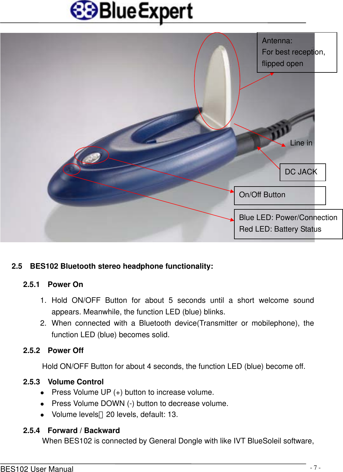      BES102 User Manual  - 7 -  2.5  BES102 Bluetooth stereo headphone functionality: 2.5.1  Power On 1. Hold ON/OFF Button for about 5 seconds until a short welcome sound appears. Meanwhile, the function LED (blue) blinks. 2.  When connected with a Bluetooth device(Transmitter or mobilephone), the function LED (blue) becomes solid. 2.5.2  Power Off Hold ON/OFF Button for about 4 seconds, the function LED (blue) become off. 2.5.3  Volume Control z Press Volume UP (+) button to increase volume. z Press Volume DOWN (-) button to decrease volume. z Volume levels：20 levels, default: 13.   2.5.4    Forward / Backward When BES102 is connected by General Dongle with like IVT BlueSoleil software, Antenna: For best reception,   flipped open On/Off Button Blue LED: Power/ConnectionRed LED: Battery Status DC JACK Line in 