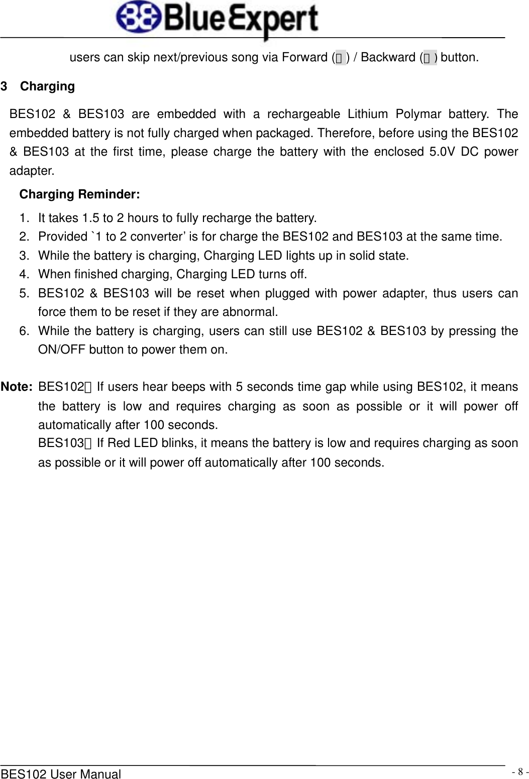      BES102 User Manual  - 8 -users can skip next/previous song via Forward (＞) / Backward (＜) button. 3  Charging BES102 &amp; BES103 are embedded with a rechargeable Lithium Polymar battery. The embedded battery is not fully charged when packaged. Therefore, before using the BES102 &amp; BES103 at the first time, please charge the battery with the enclosed 5.0V DC power adapter. Charging Reminder: 1.  It takes 1.5 to 2 hours to fully recharge the battery.   2.  Provided `1 to 2 converter&rsquo; is for charge the BES102 and BES103 at the same time. 3.  While the battery is charging, Charging LED lights up in solid state. 4.  When finished charging, Charging LED turns off. 5.  BES102 &amp; BES103 will be reset when plugged with power adapter, thus users can force them to be reset if they are abnormal. 6.  While the battery is charging, users can still use BES102 &amp; BES103 by pressing the ON/OFF button to power them on.  Note:  BES102：If users hear beeps with 5 seconds time gap while using BES102, it means the battery is low and requires charging as soon as possible or it will power off automatically after 100 seconds. BES103：If Red LED blinks, it means the battery is low and requires charging as soon as possible or it will power off automatically after 100 seconds. 