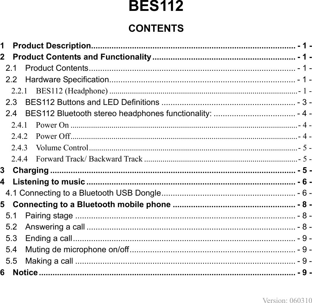 BES112  CONTENTS 1    Product Description.......................................................................................... - 1 - 2    Product Contents and Functionality............................................................... - 1 - 2.1    Product Contents........................................................................................... - 1 - 2.2  Hardware Specification.................................................................................. - 1 - 2.2.1    BES112 (Headphone) ............................................................................................- 1 - 2.3  BES112 Buttons and LED Definitions ........................................................... - 3 - 2.4  BES112 Bluetooth stereo headphones functionality: .................................... - 4 - 2.4.1  Power On ...............................................................................................................- 4 - 2.4.2  Power Off...............................................................................................................- 4 - 2.4.3  Volume Control......................................................................................................- 5 - 2.4.4    Forward Track/ Backward Track ...........................................................................- 5 - 3  Charging ............................................................................................................ - 5 - 4    Listening to music ............................................................................................ - 6 - 4.1 Connecting to a Bluetooth USB Dongle........................................................... - 6 - 5  Connecting to a Bluetooth mobile phone ...................................................... - 8 - 5.1  Pairing stage ................................................................................................. - 8 - 5.2  Answering a call ............................................................................................ - 8 - 5.3  Ending a call.................................................................................................. - 9 - 5.4  Muting de microphone on/off......................................................................... - 9 - 5.5  Making a call ................................................................................................. - 9 - 6  Notice ................................................................................................................. - 9 -  Version: 060310       