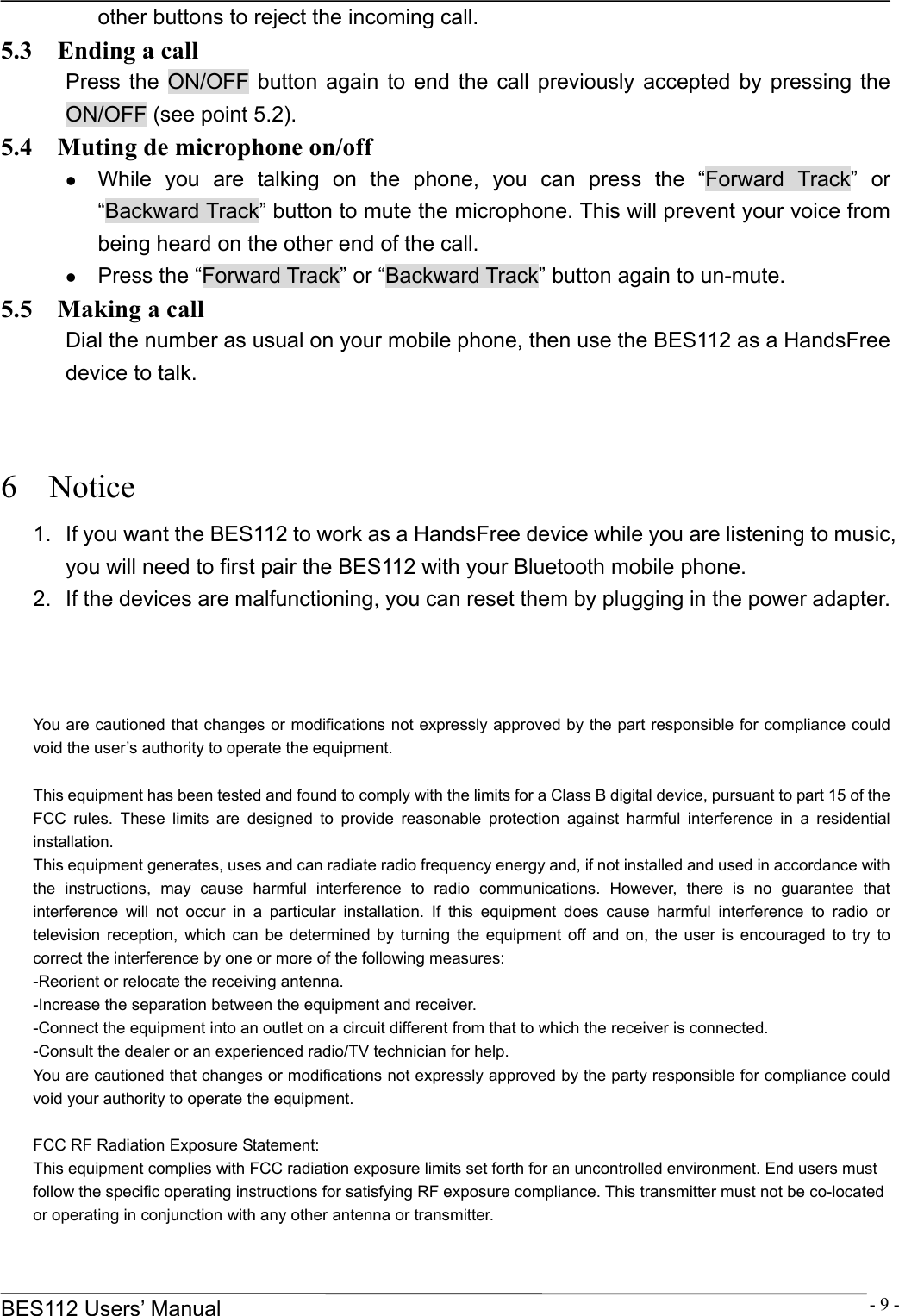      BES112 Users&rsquo; Manual  - 9 -other buttons to reject the incoming call. 5.3    Ending a call Press the ON/OFF button again to end the call previously accepted by pressing the ON/OFF (see point 5.2). 5.4    Muting de microphone on/off z While you are talking on the phone, you can press the &ldquo;Forward Track&rdquo; or &ldquo;Backward Track&rdquo; button to mute the microphone. This will prevent your voice from being heard on the other end of the call. z Press the &ldquo;Forward Track&rdquo; or &ldquo;Backward Track&rdquo; button again to un-mute. 5.5  Making a call Dial the number as usual on your mobile phone, then use the BES112 as a HandsFree device to talk.   6  Notice 1.  If you want the BES112 to work as a HandsFree device while you are listening to music, you will need to first pair the BES112 with your Bluetooth mobile phone. 2.  If the devices are malfunctioning, you can reset them by plugging in the power adapter.    You are cautioned that changes or modifications not expressly approved by the part responsible for compliance could void the user&rsquo;s authority to operate the equipment.   This equipment has been tested and found to comply with the limits for a Class B digital device, pursuant to part 15 of the FCC rules. These limits are designed to provide reasonable protection against harmful interference in a residential installation. This equipment generates, uses and can radiate radio frequency energy and, if not installed and used in accordance with the instructions, may cause harmful interference to radio communications. However, there is no guarantee that interference will not occur in a particular installation. If this equipment does cause harmful interference to radio or television reception, which can be determined by turning the equipment off and on, the user is encouraged to try to correct the interference by one or more of the following measures: -Reorient or relocate the receiving antenna. -Increase the separation between the equipment and receiver. -Connect the equipment into an outlet on a circuit different from that to which the receiver is connected. -Consult the dealer or an experienced radio/TV technician for help. You are cautioned that changes or modifications not expressly approved by the party responsible for compliance could void your authority to operate the equipment.   FCC RF Radiation Exposure Statement: This equipment complies with FCC radiation exposure limits set forth for an uncontrolled environment. End users must follow the specific operating instructions for satisfying RF exposure compliance. This transmitter must not be co-located or operating in conjunction with any other antenna or transmitter. 