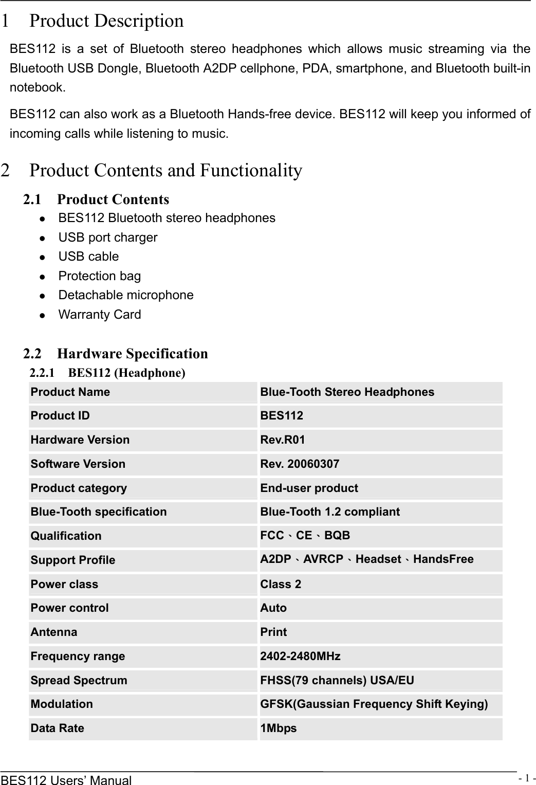      BES112 Users&rsquo; Manual  - 1 -1  Product Description BES112 is a set of Bluetooth stereo headphones which allows music streaming via the Bluetooth USB Dongle, Bluetooth A2DP cellphone, PDA, smartphone, and Bluetooth built-in notebook.   BES112 can also work as a Bluetooth Hands-free device. BES112 will keep you informed of incoming calls while listening to music.  2    Product Contents and Functionality 2.1  Product Contents z BES112 Bluetooth stereo headphones z USB port charger z USB cable z Protection bag z Detachable microphone z Warranty Card  2.2  Hardware Specification 2.2.1  BES112 (Headphone) Product Name  Blue-Tooth Stereo Headphones Product ID  BES112 Hardware Version  Rev.R01 Software Version  Rev. 20060307 Product category  End-user product Blue-Tooth specification  Blue-Tooth 1.2 compliant Qualification  FCC、CE、BQB Support Profile  A2DP、AVRCP、Headset、HandsFree Power class  Class 2 Power control  Auto Antenna  Print Frequency range  2402-2480MHz Spread Spectrum  FHSS(79 channels) USA/EU Modulation  GFSK(Gaussian Frequency Shift Keying) Data Rate  1Mbps 
