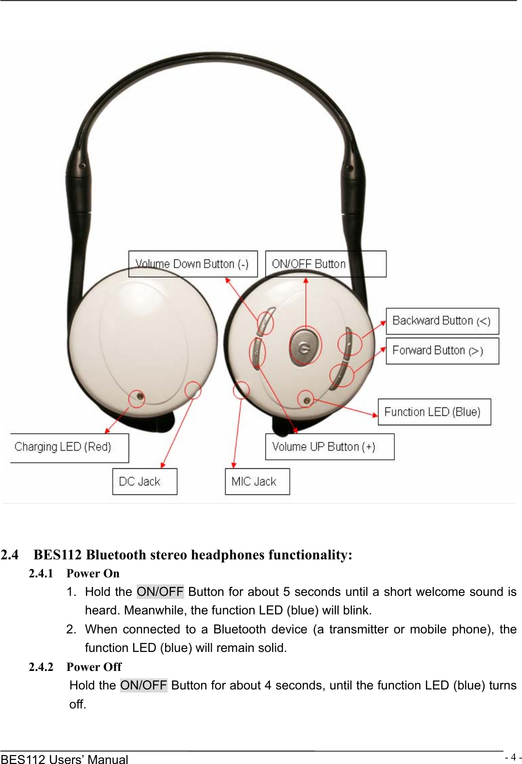      BES112 Users&rsquo; Manual  - 4 -     2.4    BES112 Bluetooth stereo headphones functionality: 2.4.1  Power On 1.  Hold the ON/OFF Button for about 5 seconds until a short welcome sound is heard. Meanwhile, the function LED (blue) will blink. 2.  When connected to a Bluetooth device (a transmitter or mobile phone), the function LED (blue) will remain solid. 2.4.2  Power Off Hold the ON/OFF Button for about 4 seconds, until the function LED (blue) turns off. 
