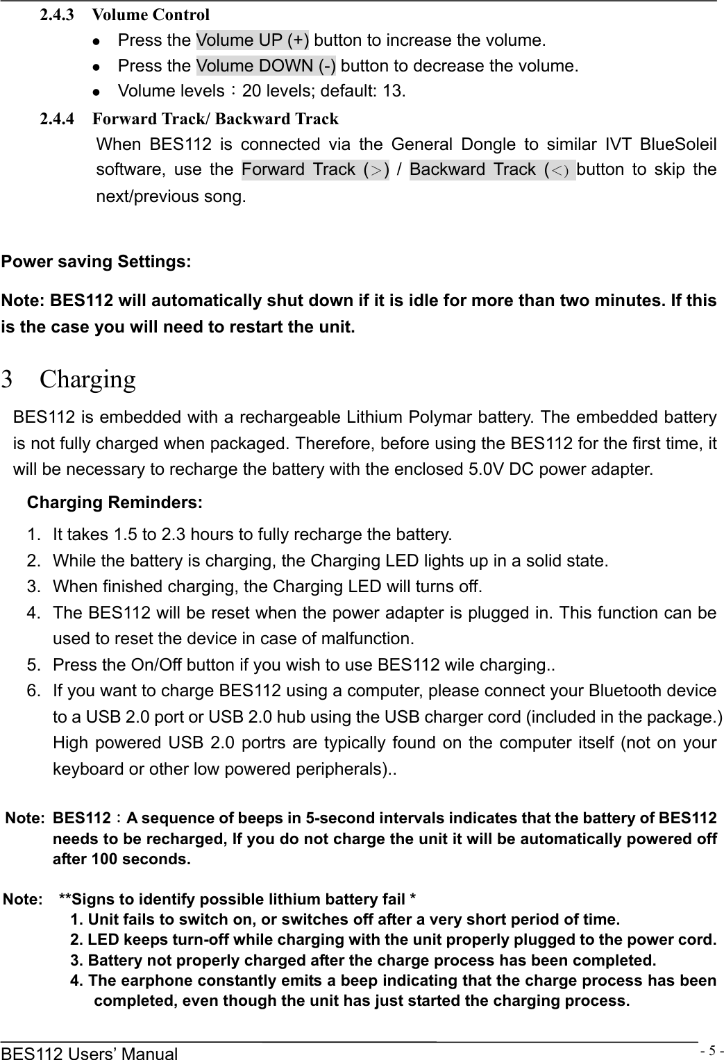      BES112 Users&rsquo; Manual  - 5 -2.4.3  Volume Control z Press the Volume UP (+) button to increase the volume. z Press the Volume DOWN (-) button to decrease the volume. z Volume levels：20 levels; default: 13.   2.4.4  Forward Track/ Backward Track When BES112 is connected via the General Dongle to similar IVT BlueSoleil software, use the Forward Track (＞) / Backward Track (＜) button to skip the next/previous song.  Power saving Settings: Note: BES112 will automatically shut down if it is idle for more than two minutes. If this is the case you will need to restart the unit. 3  Charging BES112 is embedded with a rechargeable Lithium Polymar battery. The embedded battery is not fully charged when packaged. Therefore, before using the BES112 for the first time, it will be necessary to recharge the battery with the enclosed 5.0V DC power adapter. Charging Reminders: 1.  It takes 1.5 to 2.3 hours to fully recharge the battery.   2.  While the battery is charging, the Charging LED lights up in a solid state. 3.  When finished charging, the Charging LED will turns off. 4.  The BES112 will be reset when the power adapter is plugged in. This function can be used to reset the device in case of malfunction. 5.  Press the On/Off button if you wish to use BES112 wile charging.. 6.  If you want to charge BES112 using a computer, please connect your Bluetooth device to a USB 2.0 port or USB 2.0 hub using the USB charger cord (included in the package.) High powered USB 2.0 portrs are typically found on the computer itself (not on your keyboard or other low powered peripherals)..  Note: BES112：A sequence of beeps in 5-second intervals indicates that the battery of BES112 needs to be recharged, If you do not charge the unit it will be automatically powered off after 100 seconds.  Note:    **Signs to identify possible lithium battery fail * 1. Unit fails to switch on, or switches off after a very short period of time. 2. LED keeps turn-off while charging with the unit properly plugged to the power cord. 3. Battery not properly charged after the charge process has been completed. 4. The earphone constantly emits a beep indicating that the charge process has been completed, even though the unit has just started the charging process. 