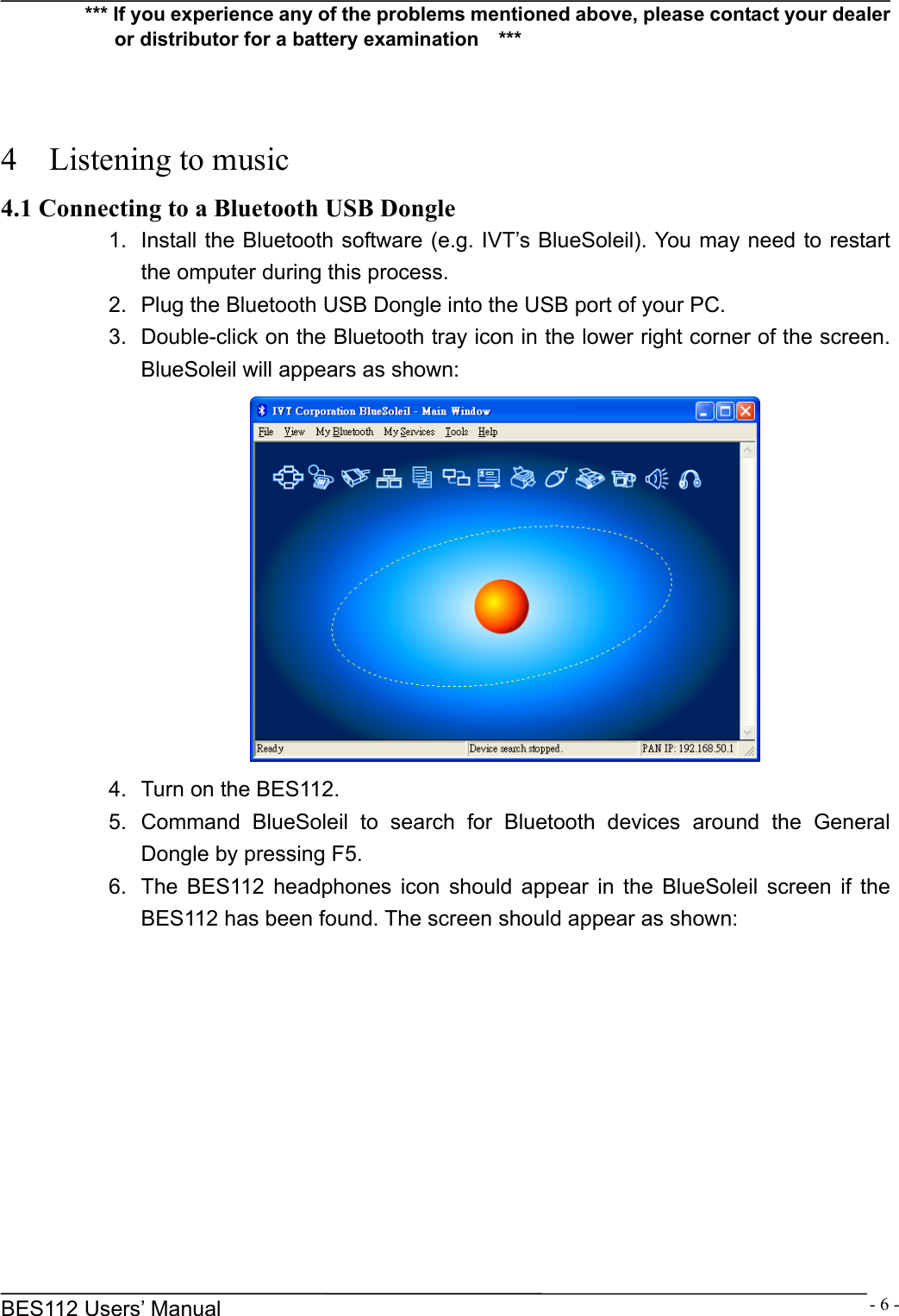      BES112 Users&rsquo; Manual  - 6 -*** If you experience any of the problems mentioned above, please contact your dealer or distributor for a battery examination    ***    4  Listening to music 4.1 Connecting to a Bluetooth USB Dongle 1.  Install the Bluetooth software (e.g. IVT&rsquo;s BlueSoleil). You may need to restart the omputer during this process. 2.  Plug the Bluetooth USB Dongle into the USB port of your PC. 3.  Double-click on the Bluetooth tray icon in the lower right corner of the screen. BlueSoleil will appears as shown:  4.  Turn on the BES112. 5. Command BlueSoleil to search for Bluetooth devices around the General Dongle by pressing F5. 6.  The BES112 headphones icon should appear in the BlueSoleil screen if the BES112 has been found. The screen should appear as shown: 