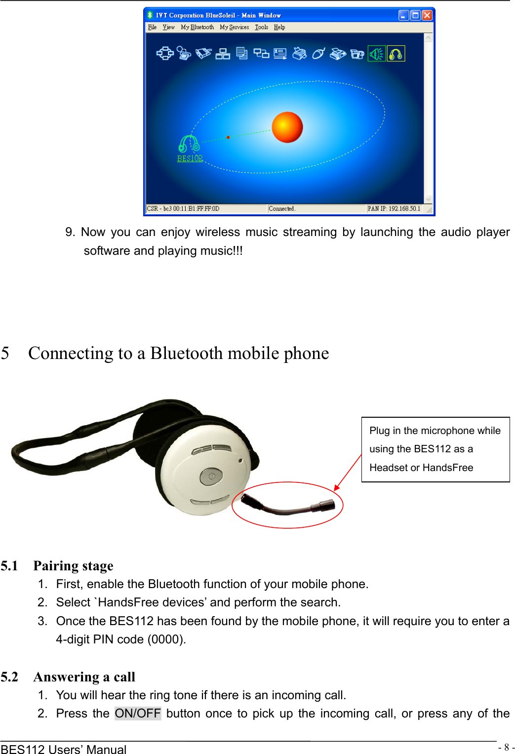      BES112 Users&rsquo; Manual  - 8 - 9. Now you can enjoy wireless music streaming by launching the audio player software and playing music!!!     5    Connecting to a Bluetooth mobile phone    5.1  Pairing stage 1.  First, enable the Bluetooth function of your mobile phone. 2.  Select `HandsFree devices&rsquo; and perform the search. 3.  Once the BES112 has been found by the mobile phone, it will require you to enter a 4-digit PIN code (0000).  5.2  Answering a call 1.  You will hear the ring tone if there is an incoming call. 2.  Press the ON/OFF button once to pick up the incoming call, or press any of the Plug in the microphone while using the BES112 as a Headset or HandsFree 