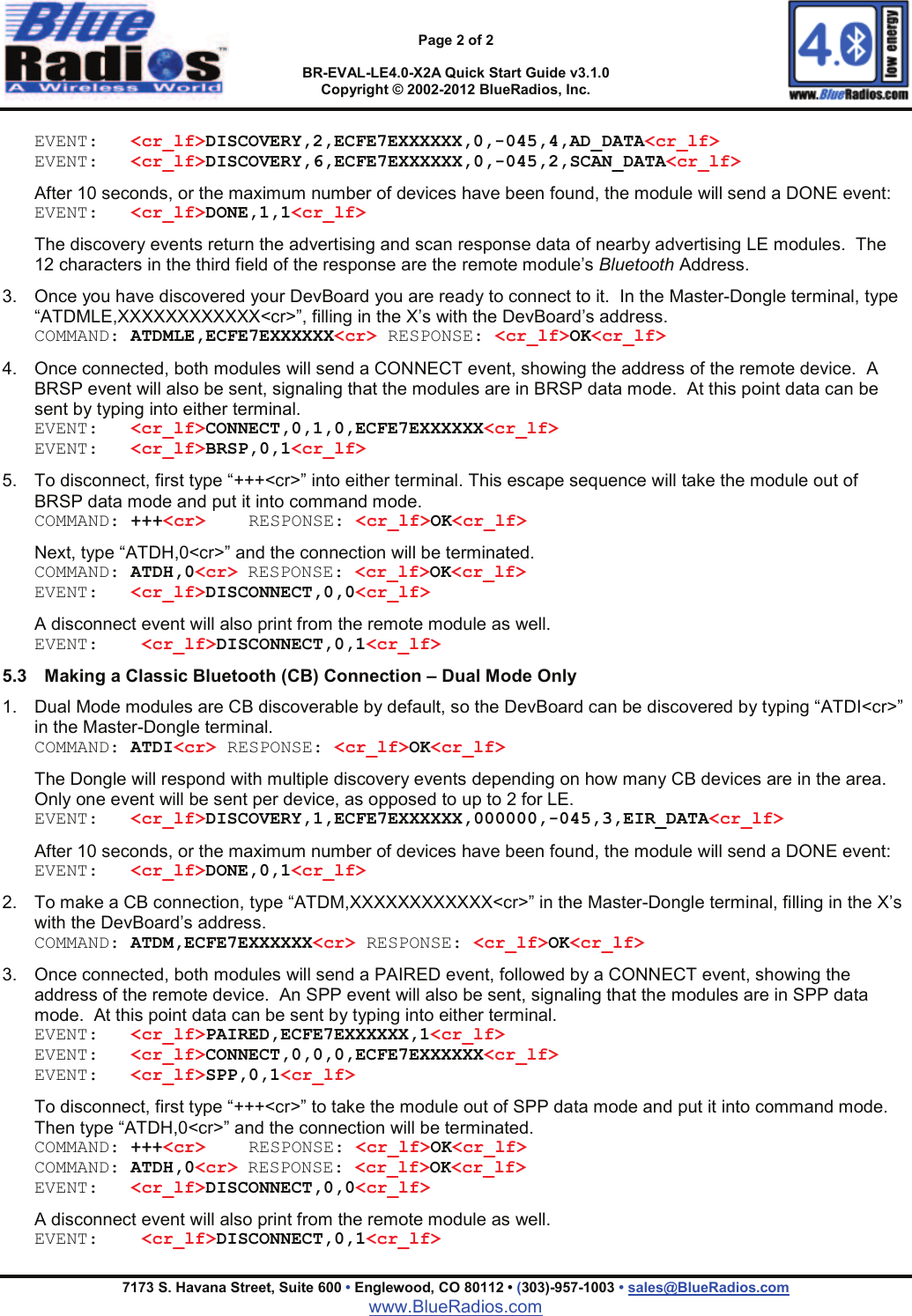 Page 2 of 2BR-EVAL-LE4.0-X2A Quick Start Guide v3.1.0Copyright &copy; 2002-2012 BlueRadios, Inc.7173 S. Havana Street, Suite 600 &bull;Englewood, CO 80112 &bull; (303)-957-1003 &bull; sales@BlueRadios.comwww.BlueRadios.comEVENT: <cr_lf>DISCOVERY,2,ECFE7EXXXXXX,0,-045,4,AD_DATA<cr_lf>EVENT: <cr_lf>DISCOVERY,6,ECFE7EXXXXXX,0,-045,2,SCAN_DATA<cr_lf>After 10 seconds, or the maximum number of devices have been found, the module will send a DONE event:EVENT: <cr_lf>DONE,1,1<cr_lf>The discovery events return the advertising and scan response data of nearby advertising LE modules.  The 12 characters in the third field of the response are the remote module&rsquo;s Bluetooth Address.  3. Once you have discovered your DevBoard you are ready to connect to it.  In the Master-Dongle terminal, type &ldquo;ATDMLE,XXXXXXXXXXXX<cr>&rdquo;, filling in the X&rsquo;s with the DevBoard&rsquo;s address.COMMAND: ATDMLE,ECFE7EXXXXXX<cr> RESPONSE: <cr_lf>OK<cr_lf>4. Once connected, both modules will send a CONNECT event, showing the address of the remote device. ABRSP event will also be sent, signaling that the modules are in BRSP data mode.  At this point data can be sent by typing into either terminal.EVENT: <cr_lf>CONNECT,0,1,0,ECFE7EXXXXXX<cr_lf>EVENT: <cr_lf>BRSP,0,1<cr_lf>5. To disconnect, first type &ldquo;+++<cr>&rdquo; into either terminal. This escape sequence will take the module out of BRSP data mode and put it into command mode.  COMMAND: +++<cr> RESPONSE: <cr_lf>OK<cr_lf>Next, type &ldquo;ATDH,0<cr>&rdquo; and the connection will be terminated.COMMAND: ATDH,0<cr> RESPONSE: <cr_lf>OK<cr_lf>EVENT: <cr_lf>DISCONNECT,0,0<cr_lf>A disconnect event will also print from the remote module as well.EVENT: <cr_lf>DISCONNECT,0,1<cr_lf>5.3 Making a Classic Bluetooth (CB) Connection &ndash; Dual Mode Only1. Dual Mode modules are CB discoverable by default, so the DevBoard can be discovered by typing &ldquo;ATDI<cr>&rdquo; in the Master-Dongle terminal.COMMAND: ATDI<cr> RESPONSE: <cr_lf>OK<cr_lf>The Dongle will respond with multiple discovery events depending on how many CB devices are in the area.  Only one event will be sent per device, as opposed to up to 2 for LE.EVENT: <cr_lf>DISCOVERY,1,ECFE7EXXXXXX,000000,-045,3,EIR_DATA<cr_lf>After 10 seconds, or the maximum number of devices have been found, the module will send a DONE event:EVENT: <cr_lf>DONE,0,1<cr_lf>2. To make a CB connection, type &ldquo;ATDM,XXXXXXXXXXXX<cr>&rdquo; in the Master-Dongle terminal, filling in the X&rsquo;s with the DevBoard&rsquo;s address.COMMAND: ATDM,ECFE7EXXXXXX<cr> RESPONSE: <cr_lf>OK<cr_lf>3. Once connected, both modules will send a PAIRED event, followed by a CONNECT event, showing the address of the remote device. An SPP event will also be sent, signaling that the modules are in SPP data mode.  At this point data can be sent by typing into either terminal.EVENT: <cr_lf>PAIRED,ECFE7EXXXXXX,1<cr_lf>EVENT: <cr_lf>CONNECT,0,0,0,ECFE7EXXXXXX<cr_lf>EVENT: <cr_lf>SPP,0,1<cr_lf>To disconnect, first type &ldquo;+++<cr>&rdquo; to take the module out of SPP data mode and put it into command mode.  Then type &ldquo;ATDH,0<cr>&rdquo; and the connection will be terminated.COMMAND: +++<cr> RESPONSE: <cr_lf>OK<cr_lf>COMMAND: ATDH,0<cr> RESPONSE: <cr_lf>OK<cr_lf>EVENT: <cr_lf>DISCONNECT,0,0<cr_lf>A disconnect event will also print from the remote module as well.EVENT: <cr_lf>DISCONNECT,0,1<cr_lf>
