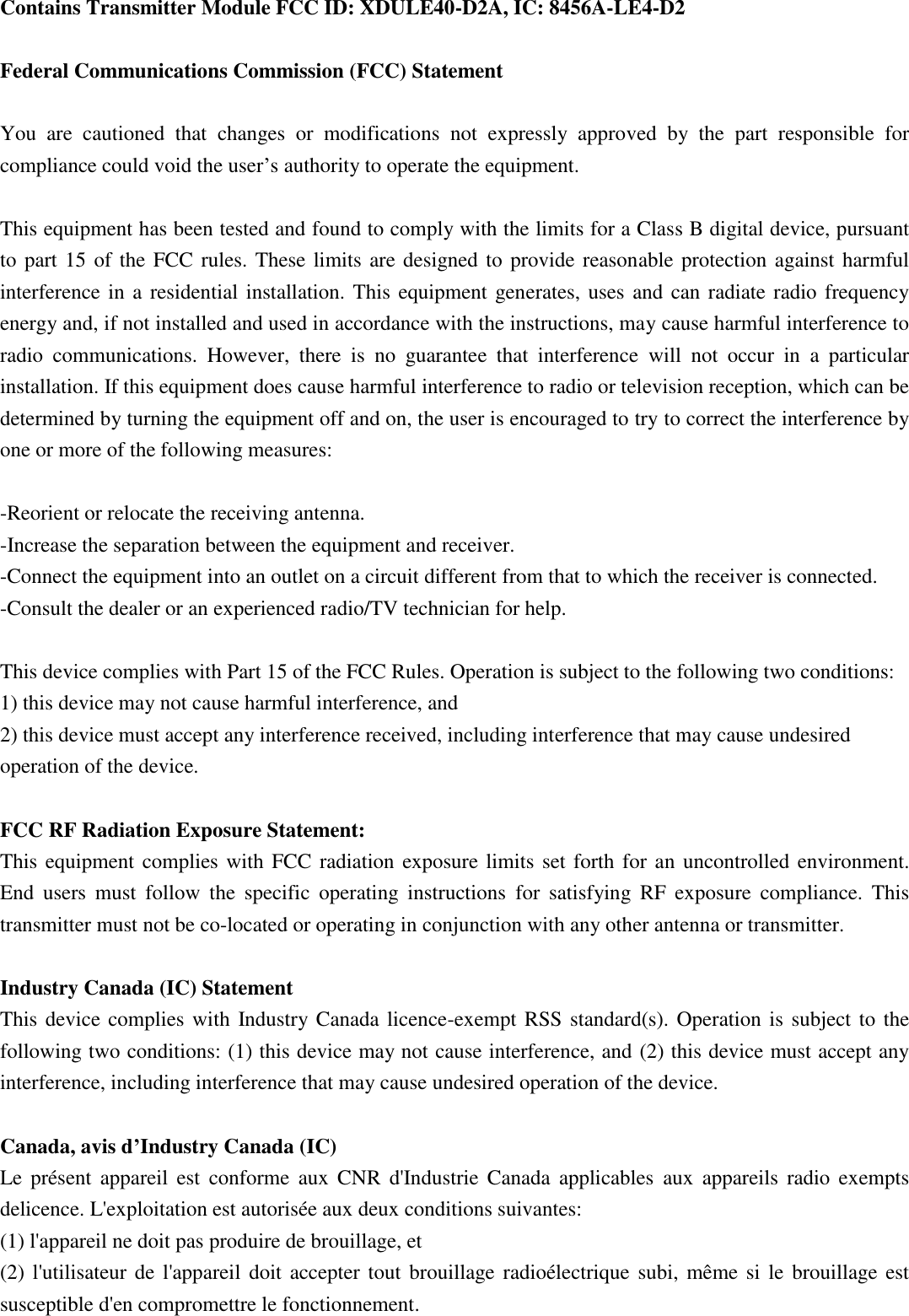Contains Transmitter Module FCC ID: XDULE40-D2A, IC: 8456A-LE4-D2  Federal Communications Commission (FCC) Statement  You  are  cautioned  that  changes  or  modifications  not  expressly  approved  by  the  part  responsible  for compliance could void the user&rsquo;s authority to operate the equipment.  This equipment has been tested and found to comply with the limits for a Class B digital device, pursuant to part 15 of the FCC rules. These limits are designed to provide reasonable protection against harmful interference in a residential installation. This equipment generates, uses and can radiate radio frequency energy and, if not installed and used in accordance with the instructions, may cause harmful interference to radio  communications.  However,  there  is  no  guarantee  that  interference  will  not  occur  in  a  particular installation. If this equipment does cause harmful interference to radio or television reception, which can be determined by turning the equipment off and on, the user is encouraged to try to correct the interference by one or more of the following measures:  -Reorient or relocate the receiving antenna. -Increase the separation between the equipment and receiver. -Connect the equipment into an outlet on a circuit different from that to which the receiver is connected. -Consult the dealer or an experienced radio/TV technician for help.  This device complies with Part 15 of the FCC Rules. Operation is subject to the following two conditions: 1) this device may not cause harmful interference, and 2) this device must accept any interference received, including interference that may cause undesired operation of the device.  FCC RF Radiation Exposure Statement: This equipment complies with FCC radiation exposure limits set forth for an uncontrolled environment. End  users  must  follow  the  specific  operating  instructions  for  satisfying  RF  exposure  compliance.  This transmitter must not be co-located or operating in conjunction with any other antenna or transmitter.  Industry Canada (IC) Statement This device complies with Industry Canada licence-exempt RSS standard(s). Operation is subject to the following two conditions: (1) this device may not cause interference, and (2) this device must accept any interference, including interference that may cause undesired operation of the device.  Canada, avis d&rsquo;Industry Canada (IC) Le  pr&eacute;sent  appareil  est  conforme  aux  CNR  d'Industrie  Canada  applicables  aux  appareils  radio  exempts delicence. L'exploitation est autoris&eacute;e aux deux conditions suivantes: (1) l'appareil ne doit pas produire de brouillage, et (2) l'utilisateur de l'appareil  doit accepter tout  brouillage radio&eacute;lectrique  subi, m&ecirc;me  si le brouillage est susceptible d'en compromettre le fonctionnement.  