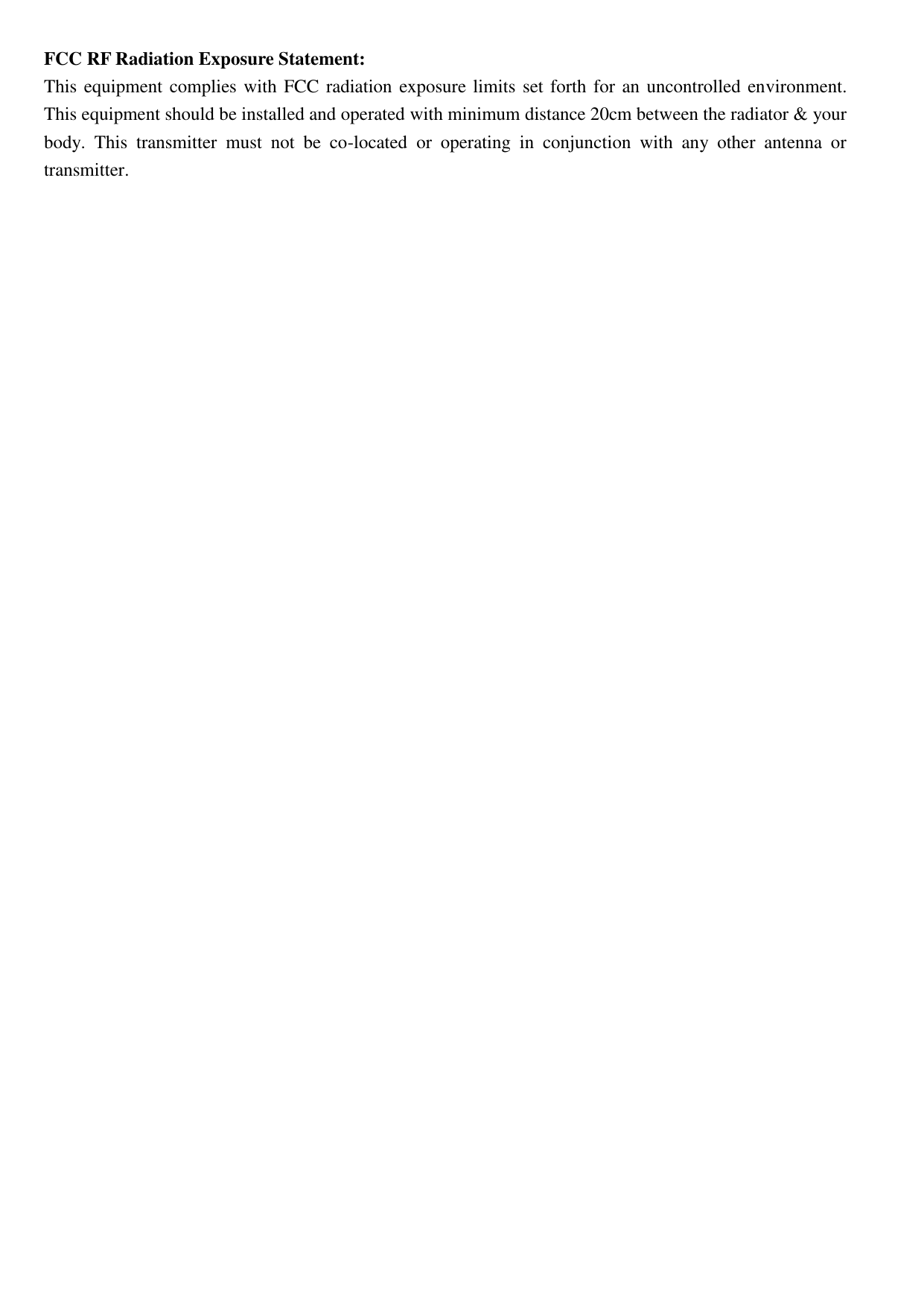 FCC RF Radiation Exposure Statement: This equipment complies with  FCC radiation exposure limits set forth for an uncontrolled environment. This equipment should be installed and operated with minimum distance 20cm between the radiator &amp; your body.  This  transmitter  must  not  be  co-located  or  operating  in  conjunction  with  any  other  antenna  or transmitter.  