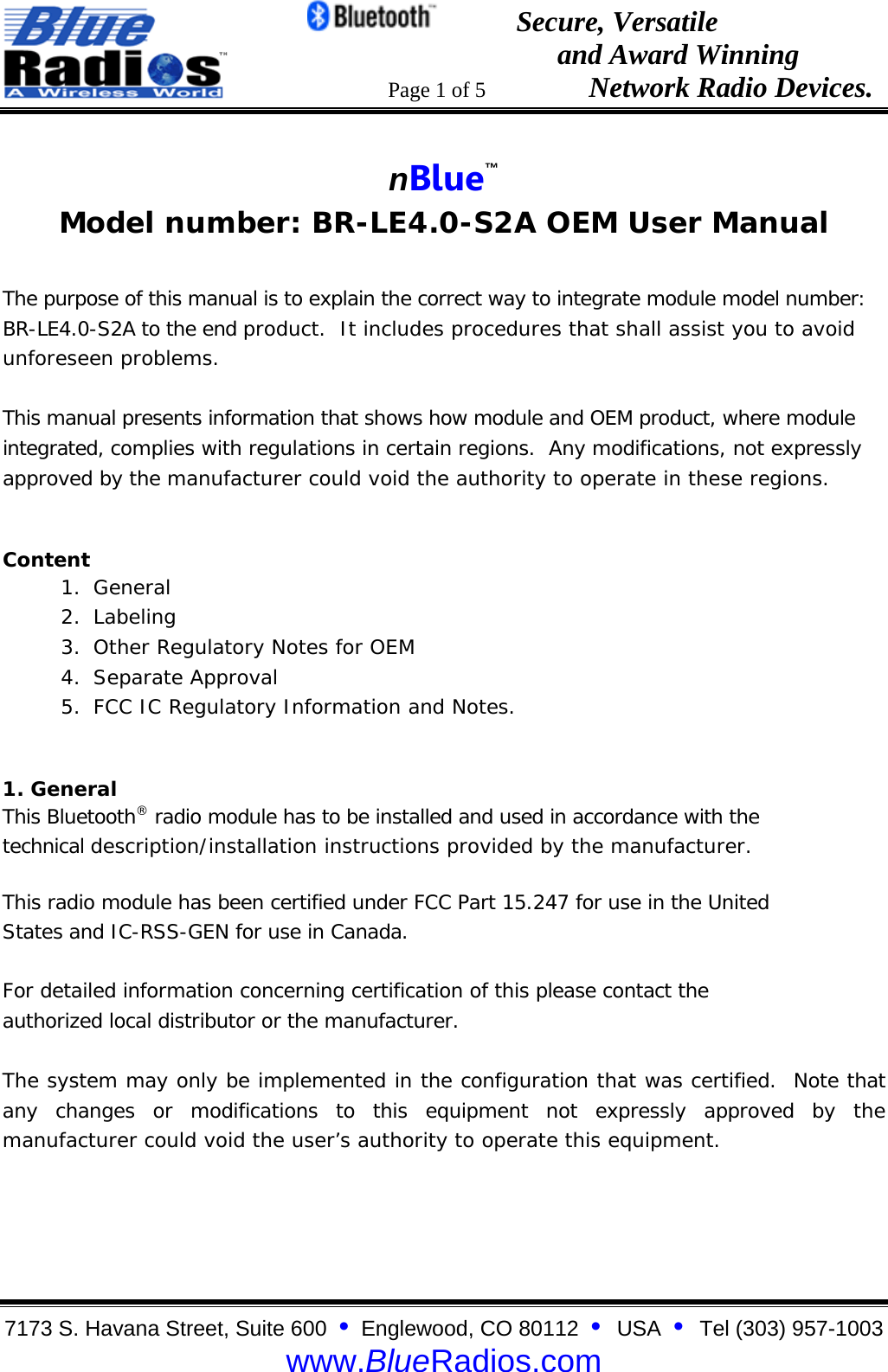                                                 Secure, Versatile                                                                  and Award Winning                                                                      Page 1 of 5                   Network Radio Devices. 7173 S. Havana Street, Suite 600  &bull;  Englewood, CO 80112  &bull;  USA  &bull;  Tel (303) 957-1003  www.BlueRadios.com  nBlue&trade; Model number: BR-LE4.0-S2A OEM User Manual  The purpose of this manual is to explain the correct way to integrate module model number: BR-LE4.0-S2A to the end product.  It includes procedures that shall assist you to avoid unforeseen problems.  This manual presents information that shows how module and OEM product, where module integrated, complies with regulations in certain regions.  Any modifications, not expressly approved by the manufacturer could void the authority to operate in these regions. Content 1. General  2. Labeling 3. Other Regulatory Notes for OEM 4. Separate Approval 5. FCC IC Regulatory Information and Notes. 1. General This Bluetooth&reg; radio module has to be installed and used in accordance with the technical description/installation instructions provided by the manufacturer. This radio module has been certified under FCC Part 15.247 for use in the United States and IC-RSS-GEN for use in Canada. For detailed information concerning certification of this please contact the authorized local distributor or the manufacturer.  The system may only be implemented in the configuration that was certified.  Note that any changes or modifications to this equipment not expressly approved by the manufacturer could void the user&rsquo;s authority to operate this equipment.  