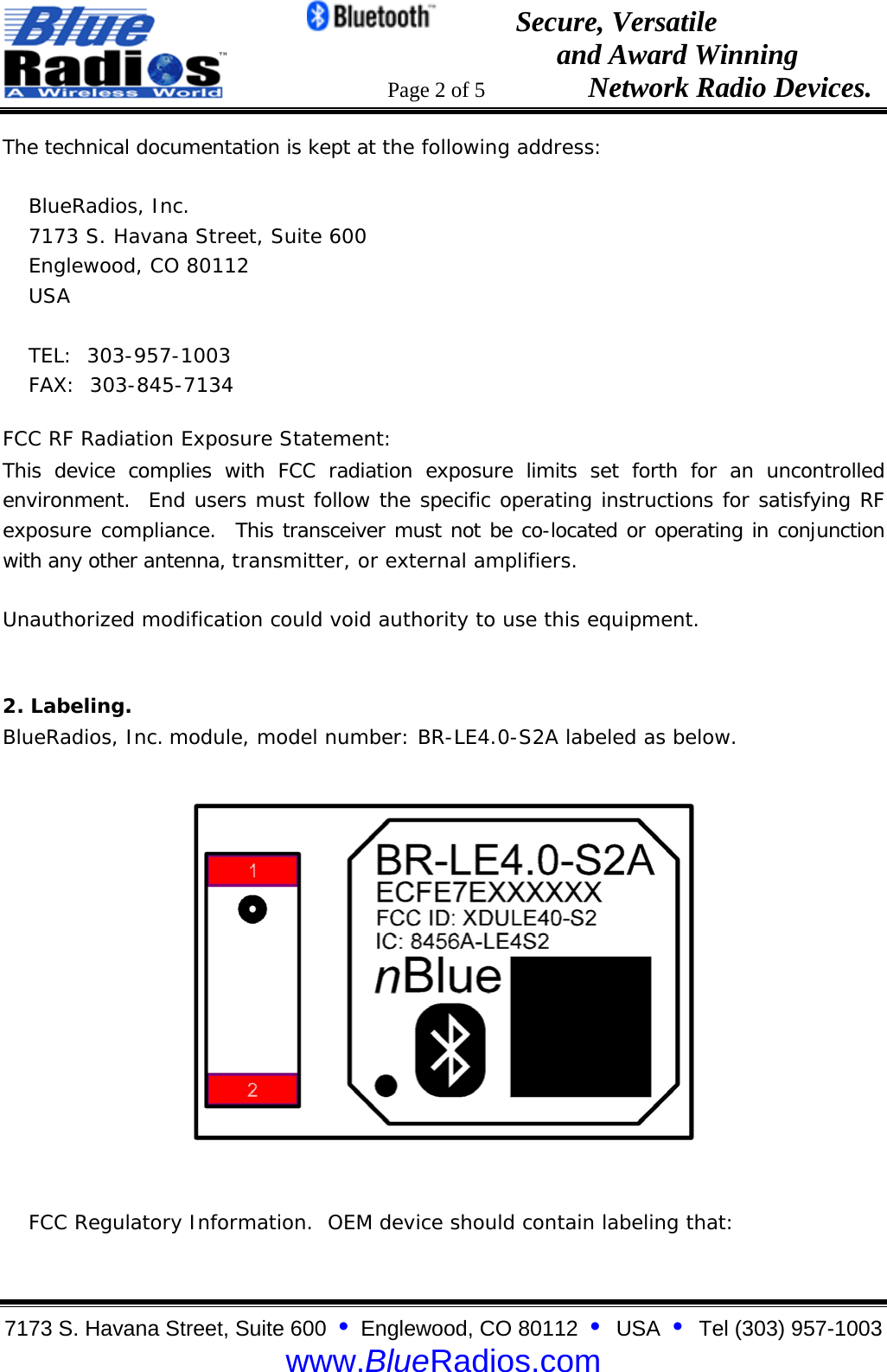                                                 Secure, Versatile                                                                  and Award Winning                                                                      Page 2 of 5                   Network Radio Devices. 7173 S. Havana Street, Suite 600  &bull;  Englewood, CO 80112  &bull;  USA  &bull;  Tel (303) 957-1003  www.BlueRadios.com The technical documentation is kept at the following address:  BlueRadios, Inc. 7173 S. Havana Street, Suite 600 Englewood, CO 80112 USA  TEL:  303-957-1003 FAX:  303-845-7134 FCC RF Radiation Exposure Statement: This device complies with FCC radiation exposure limits set forth for an uncontrolled environment.  End users must follow the specific operating instructions for satisfying RF exposure compliance.  This transceiver must not be co-located or operating in conjunction with any other antenna, transmitter, or external amplifiers. Unauthorized modification could void authority to use this equipment.  2. Labeling. BlueRadios, Inc. module, model number: BR-LE4.0-S2A labeled as below.      FCC Regulatory Information.  OEM device should contain labeling that: 