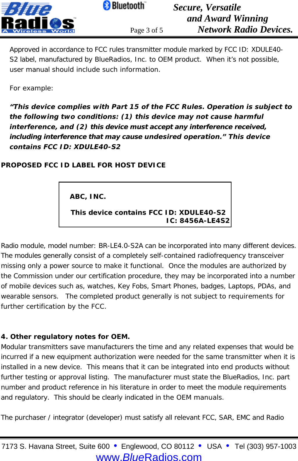                                                 Secure, Versatile                                                                  and Award Winning                                                                      Page 3 of 5                   Network Radio Devices. 7173 S. Havana Street, Suite 600  &bull;  Englewood, CO 80112  &bull;  USA  &bull;  Tel (303) 957-1003  www.BlueRadios.com Approved in accordance to FCC rules transmitter module marked by FCC ID: XDULE40-S2 label, manufactured by BlueRadios, Inc. to OEM product.  When it&rsquo;s not possible, user manual should include such information. For example: &ldquo;This device complies with Part 15 of the FCC Rules. Operation is subject to the following two conditions: (1) this device may not cause harmful interference, and (2) this device must accept any interference received, including interference that may cause undesired operation.&rdquo; This device contains FCC ID: XDULE40-S2  PROPOSED FCC ID LABEL FOR HOST DEVICE        Radio module, model number: BR-LE4.0-S2A can be incorporated into many different devices.  The modules generally consist of a completely self-contained radiofrequency transceiver missing only a power source to make it functional.  Once the modules are authorized by the Commission under our certification procedure, they may be incorporated into a number of mobile devices such as, watches, Key Fobs, Smart Phones, badges, Laptops, PDAs, and wearable sensors.   The completed product generally is not subject to requirements for further certification by the FCC.   4. Other regulatory notes for OEM. Modular transmitters save manufacturers the time and any related expenses that would be incurred if a new equipment authorization were needed for the same transmitter when it is installed in a new device.  This means that it can be integrated into end products without further testing or approval listing.  The manufacturer must state the BlueRadios, Inc. part number and product reference in his literature in order to meet the module requirements and regulatory.  This should be clearly indicated in the OEM manuals.  The purchaser / integrator (developer) must satisfy all relevant FCC, SAR, EMC and Radio       ABC, INC.       This device contains FCC ID: XDULE40-S2                                                IC: 8456A-LE4S2 