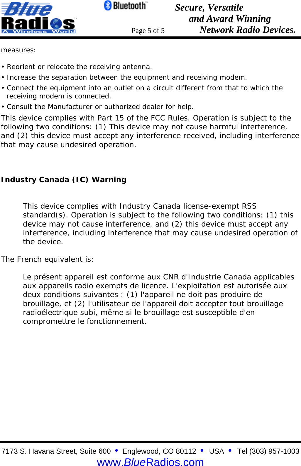                                                 Secure, Versatile                                                                  and Award Winning                                                                      Page 5 of 5                   Network Radio Devices. 7173 S. Havana Street, Suite 600  &bull;  Englewood, CO 80112  &bull;  USA  &bull;  Tel (303) 957-1003  www.BlueRadios.com measures:  &bull; Reorient or relocate the receiving antenna.  &bull; Increase the separation between the equipment and receiving modem.  &bull; Connect the equipment into an outlet on a circuit different from that to which the receiving modem is connected.  &bull; Consult the Manufacturer or authorized dealer for help.  This device complies with Part 15 of the FCC Rules. Operation is subject to the following two conditions: (1) This device may not cause harmful interference, and (2) this device must accept any interference received, including interference that may cause undesired operation.  Industry Canada (IC) Warning    This device complies with Industry Canada license-exempt RSS standard(s). Operation is subject to the following two conditions: (1) this device may not cause interference, and (2) this device must accept any interference, including interference that may cause undesired operation of the device. The French equivalent is: Le pr&eacute;sent appareil est conforme aux CNR d'Industrie Canada applicables aux appareils radio exempts de licence. L'exploitation est autoris&eacute;e aux deux conditions suivantes : (1) l'appareil ne doit pas produire de brouillage, et (2) l'utilisateur de l'appareil doit accepter tout brouillage radio&eacute;lectrique subi, m&ecirc;me si le brouillage est susceptible d'en compromettre le fonctionnement.     