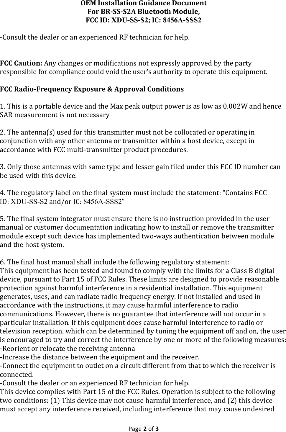 OEM$Installation$Guidance$Document$For$BR8SS8S2A$Bluetooth$Module,$FCC$ID:$XDU-SS-S2;$IC: 8456A-SSS2$!Page!2!of!3!!B$(,&amp;%?'!'-*!1*.?*+!(+!.,!*L0*+/*,2*1!;K!'*2-,/2/.,!G(+!-*?0#!!$FCC$Caution:$",@!2-.,F*&amp;!(+!)(1/G/2.'/(,&amp;!,('!*L0+*&amp;&amp;?@!.00+(H*1!J@!'-*!0.+'@!+*&amp;0(,&amp;/J?*!G(+!2()0?/.,2*!2(%?1!H(/1!'-*!%&amp;*+X&amp;!.%'-(+/'@!'(!(0*+.'*!'-/&amp;!*P%/0)*,'#!$FCC$Radio8Frequency$Exposure$&amp;$Approval$Conditions$!S#!7-/&amp;!/&amp;!.!0(+'.J?*!1*H/2*!.,1!'-*!9.L!0*.D!(%'0%'!0(E*+!/&amp;!.&amp;!?(E!.&amp;!Y#YYCQ!.,1!-*,2*!6";!)*.&amp;%+*)*,'!/&amp;!,('!,*2*&amp;&amp;.+@!!C#!7-*!.,'*,,.3&amp;>!%&amp;*1!G(+!'-/&amp;!'+.,&amp;)/''*+!)%&amp;'!,('!J*!2(??(2.'*1!(+!(0*+.'/,F!/,!2(,U%,2'/(,!E/'-!.,@!('-*+!.,'*,,.!(+!'+.,&amp;)/''*+!E/'-/,!.!-(&amp;'!1*H/2*I!*L2*0'!/,!.22(+1.,2*!E/'-!K$$!)%?'/B'+.,&amp;)/''*+!0+(1%2'!0+(2*1%+*&amp;#!!Z#!8,?@!'-(&amp;*!.,'*,,.&amp;!E/'-!&amp;.)*!'@0*!.,1!?*&amp;&amp;*+!F./,!G/?*1!%,1*+!'-/&amp;!K$$!VN!,%)J*+!2.,!J*!%&amp;*1!E/'-!'-/&amp;!1*H/2*#!![#!7-*!+*F%?.'(+@!?.J*?!(,!'-*!G/,.?!&amp;@&amp;'*)!)%&amp;'!/,2?%1*!'-*!&amp;'.'*)*,'R!4$(,'./,&amp;!K$$!VNR!XDU-SS-S2!.,1M(+!V$R!8456A-SSS2=!!T#!7-*!G/,.?!&amp;@&amp;'*)!/,'*F+.'(+!)%&amp;'!*,&amp;%+*!'-*+*!/&amp;!,(!/,&amp;'+%2'/(,!0+(H/1*1!/,!'-*!%&amp;*+!).,%.?!(+!2%&amp;'()*+!1(2%)*,'.'/(,!/,1/2.'/,F!-(E!'(!/,&amp;'.??!(+!+*)(H*!'-*!'+.,&amp;)/''*+!)(1%?*!*L2*0'!&amp;%2-!1*H/2*!-.&amp;!/)0?*)*,'*1!'E(BE.@&amp;!.%'-*,'/2.'/(,!J*'E**,!)(1%?*!.,1!'-*!-(&amp;'!&amp;@&amp;'*)#!!\#!7-*!G/,.?!-(&amp;'!).,%.?!&amp;-.??!/,2?%1*!'-*!G(??(E/,F!+*F%?.'(+@!&amp;'.'*)*,'R!7-/&amp;!*P%/0)*,'!-.&amp;!J**,!'*&amp;'*1!.,1!G(%,1!'(!2()0?@!E/'-!'-*!?/)/'&amp;!G(+!.!$?.&amp;&amp;!A!1/F/'.?!1*H/2*I!0%+&amp;%.,'!'(!<.+'!ST!(G!K$$!;%?*&amp;#!7-*&amp;*!?/)/'&amp;!.+*!1*&amp;/F,*1!'(!0+(H/1*!+*.&amp;(,.J?*!0+('*2'/(,!.F./,&amp;'!-.+)G%?!/,'*+G*+*,2*!/,!.!+*&amp;/1*,'/.?!/,&amp;'.??.'/(,#!7-/&amp;!*P%/0)*,'!F*,*+.'*&amp;I!%&amp;*&amp;I!.,1!2.,!+.1/.'*!+.1/(!G+*P%*,2@!*,*+F@#!VG!,('!/,&amp;'.??*1!.,1!%&amp;*1!/,!.22(+1.,2*!E/'-!'-*!/,&amp;'+%2'/(,&amp;I!/'!).@!2.%&amp;*!-.+)G%?!/,'*+G*+*,2*!'(!+.1/(!2())%,/2.'/(,&amp;#!W(E*H*+I!'-*+*!/&amp;!,(!F%.+.,'**!'-.'!/,'*+G*+*,2*!E/??!,('!(22%+!/,!.!0.+'/2%?.+!/,&amp;'.??.'/(,#!VG!'-/&amp;!*P%/0)*,'!1(*&amp;!2.%&amp;*!-.+)G%?!/,'*+G*+*,2*!'(!+.1/(!(+!'*?*H/&amp;/(,!+*2*0'/(,I!E-/2-!2.,!J*!1*'*+)/,*1!J@!'%,/,F!'-*!*P%/0)*,'!(GG!.,1!(,I!'-*!%&amp;*+!/&amp;!*,2(%+.F*1!'(!'+@!.,1!2(++*2'!'-*!/,'*+G*+*,2*!J@!(,*!(+!)(+*!(G!'-*!G(??(E/,F!)*.&amp;%+*&amp;R!B;*(+/*,'!(+!+*?(2.'*!'-*!+*2*/H/,F!.,'*,,.!BV,2+*.&amp;*!'-*!1/&amp;'.,2*!J*'E**,!'-*!*P%/0)*,'!.,1!'-*!+*2*/H*+#!B$(,,*2'!'-*!*P%/0)*,'!'(!(%'?*'!(,!.!2/+2%/'!1/GG*+*,'!G+()!'-.'!'(!E-/2-!'-*!+*2*/H*+!/&amp;!2(,,*2'*1#!B$(,&amp;%?'!'-*!1*.?*+!(+!.,!*L0*+/*,2*1!;K!'*2-,/2/.,!G(+!-*?0#!7-/&amp;!1*H/2*!2()0?/*&amp;!E/'-!<.+'!ST!(G!'-*!K$$!;%?*&amp;#!80*+.'/(,!/&amp;!&amp;%JU*2'!'(!'-*!G(??(E/,F!'E(!2(,1/'/(,&amp;R!3S>!7-/&amp;!1*H/2*!).@!,('!2.%&amp;*!-.+)G%?!/,'*+G*+*,2*I!.,1!3C>!'-/&amp;!1*H/2*!)%&amp;'!.22*0'!.,@!/,'*+G*+*,2*!+*2*/H*1I!/,2?%1/,F!/,'*+G*+*,2*!'-.'!).@!2.%&amp;*!%,1*&amp;/+*1!