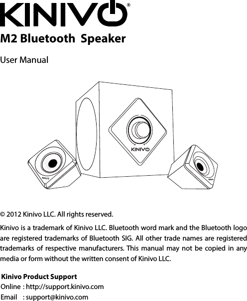 M2 Bluetooth  Speaker User Manual © 2012 Kinivo LLC. All rights reserved.Kinivo is a trademark of Kinivo LLC. Bluetooth word mark and the Bluetooth logo are registered trademarks of Bluetooth SIG. All other trade names are registered trademarks of respective manufacturers. This manual may not be copied in any media or form without the written consent of Kinivo LLC.Kinivo Product SupportOnline : http://support.kinivo.com Email  : support@kinivo.com