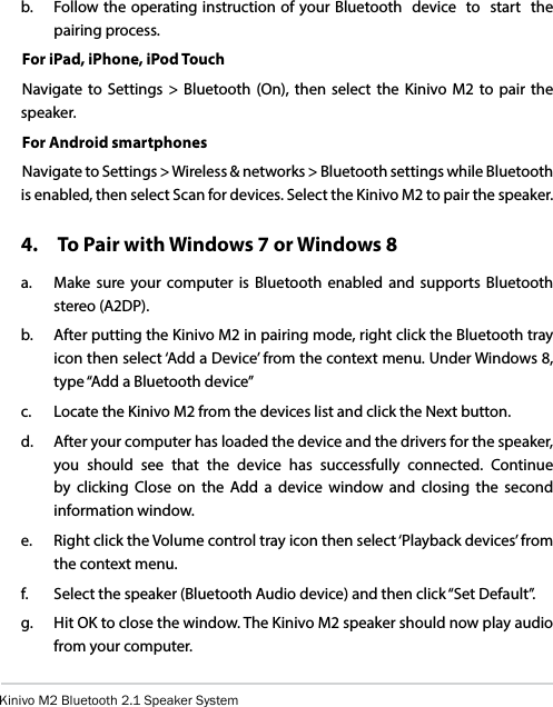 Kinivo M2 Bluetooth 2.1 Speaker Systemb.   Follow the operating instruction of your Bluetooth  device  to  start  the pairing process.For iPad, iPhone, iPod TouchNavigate to Settings &gt; Bluetooth (On), then select the Kinivo M2 to pair the speaker.For Android smartphonesNavigate to Settings &gt; Wireless &amp; networks &gt; Bluetooth settings while Bluetooth is enabled, then select Scan for devices. Select the Kinivo M2 to pair the speaker.4.   To Pair with Windows 7 or Windows 8a.  Make sure your computer is Bluetooth enabled and supports Bluetooth stereo (A2DP).b.  After putting the Kinivo M2 in pairing mode, right click the Bluetooth tray icon then select ‘Add a Device’ from the context menu. Under Windows 8, type “Add a Bluetooth device”c.  Locate the Kinivo M2 from the devices list and click the Next button.d.  After your computer has loaded the device and the drivers for the speaker, you should see that the device has successfully connected. Continue by clicking Close on the Add a device window and closing the second information window.e.  Right click the Volume control tray icon then select ‘Playback devices’ from the context menu.f.  Select the speaker (Bluetooth Audio device) and then click “Set Default”.g.  Hit OK to close the window. The Kinivo M2 speaker should now play audio from your computer.