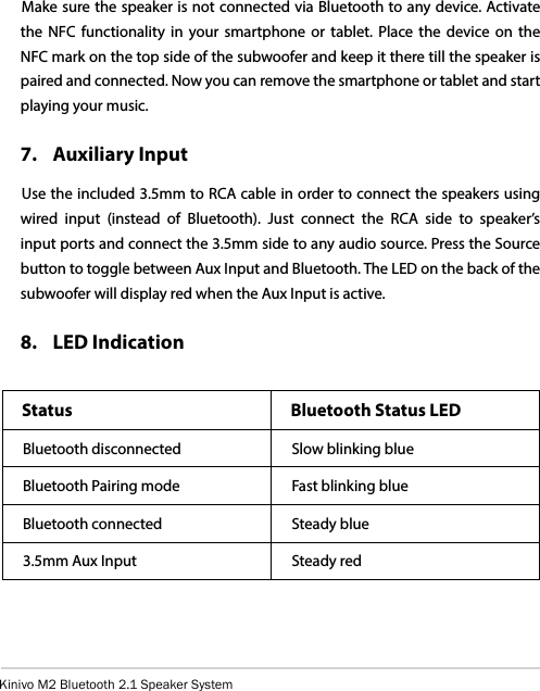 Kinivo M2 Bluetooth 2.1 Speaker SystemMake sure the speaker is not connected via Bluetooth to any device. Activate the NFC functionality in your smartphone or tablet. Place the device on the NFC mark on the top side of the subwoofer and keep it there till the speaker is paired and connected. Now you can remove the smartphone or tablet and start playing your music.7.  Auxiliary InputUse the included 3.5mm to RCA cable in order to connect the speakers using wired input (instead of Bluetooth). Just connect the RCA side to speaker’s input ports and connect the 3.5mm side to any audio source. Press the Source button to toggle between Aux Input and Bluetooth. The LED on the back of the subwoofer will display red when the Aux Input is active.8.  LED IndicationStatus Bluetooth Status LEDBluetooth disconnected Slow blinking blueBluetooth Pairing mode Fast blinking blueBluetooth connected Steady blue3.5mm Aux Input Steady red