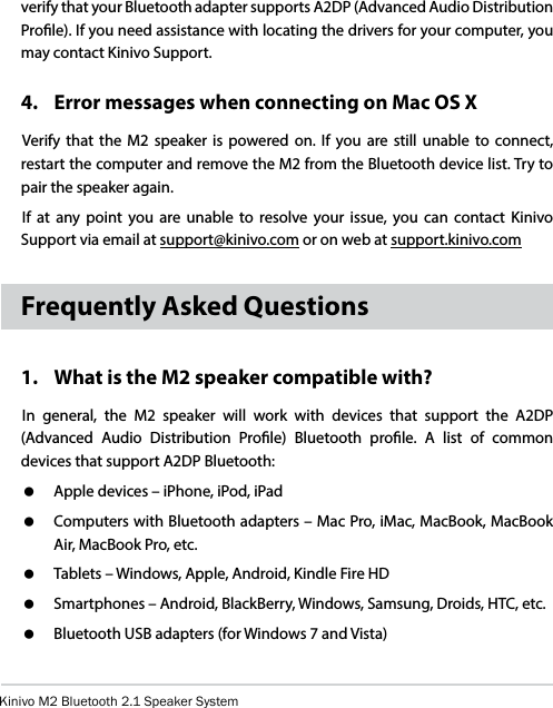 Kinivo M2 Bluetooth 2.1 Speaker Systemverify that your Bluetooth adapter supports A2DP (Advanced Audio Distribution Prole). If you need assistance with locating the drivers for your computer, you may contact Kinivo Support.4.  Error messages when connecting on Mac OS XVerify that the M2 speaker is powered on. If you are still unable to connect, restart the computer and remove the M2 from the Bluetooth device list. Try to pair the speaker again.If at any point you are unable to resolve your issue, you can contact Kinivo Support via email at support@kinivo.com or on web at support.kinivo.comFrequently Asked Questions1.   What is the M2 speaker compatible with?In general, the M2 speaker will work with devices that support the A2DP (Advanced Audio Distribution Prole) Bluetooth prole. A list of common devices that support A2DP Bluetooth:   Apple devices – iPhone, iPod, iPad   Computers with Bluetooth adapters – Mac Pro, iMac, MacBook, MacBook Air, MacBook Pro, etc.   Tablets – Windows, Apple, Android, Kindle Fire HD   Smartphones – Android, BlackBerry, Windows, Samsung, Droids, HTC, etc.   Bluetooth USB adapters (for Windows 7 and Vista)