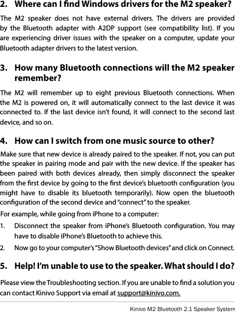 Kinivo M2 Bluetooth 2.1 Speaker System2.   Where can I nd Windows drivers for the M2 speaker?The M2 speaker does not have external drivers. The drivers are provided by the Bluetooth adapter with A2DP support (see compatibility list). If you are experiencing driver issues with the speaker on a computer, update your Bluetooth adapter drivers to the latest version.3.   How many Bluetooth connections will the M2 speaker remember?The M2 will remember up to eight previous Bluetooth connections. When the M2 is powered on, it will automatically connect to the last device it was connected to. If the last device isn’t found, it will connect to the second last device, and so on.4.   How can I switch from one music source to other?Make sure that new device is already paired to the speaker. If not, you can put the speaker in pairing mode and pair with the new device. If the speaker has been paired with both devices already, then simply disconnect the speaker from the rst device by going to the rst device’s bluetooth conguration (you might have to disable its bluetooth temporarily). Now open the bluetooth conguration of the second device and “connect” to the speaker.For example, while going from iPhone to a computer:1.   Disconnect the speaker from iPhone’s Bluetooth conguration. You may have to disable iPhone’s Bluetooth to achieve this.2.   Now go to your computer’s “Show Bluetooth devices” and click on Connect.5.   Help! I’m unable to use to the speaker. What should I do?Please view the Troubleshooting section. If you are unable to nd a solution you can contact Kinivo Support via email at support@kinivo.com.