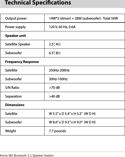 Kinivo M2 Bluetooth 2.1 Speaker SystemTechnical SpecicationsOutput power 14W*2 (driver) + 28W (subwoofer) : Total 56WPower supply 120 V, 60 Hz, 0.6ASpeaker unitSatellite Speaker 2.5”, 4WSubwoofer 6.5”, 8WFrequency Response Satellite 250Hz-20KHzSubwoofer 30Hz-100HzS/N Ratio &gt;70 dBSeparation &gt;40 dBDimensionsSatellite W 5.5” x D 5.4” x H 5.2”  (W D H)Subwoofer W 8.6” x D 9.5” x H 9.0”  (W D H)Weight 7.7 pounds