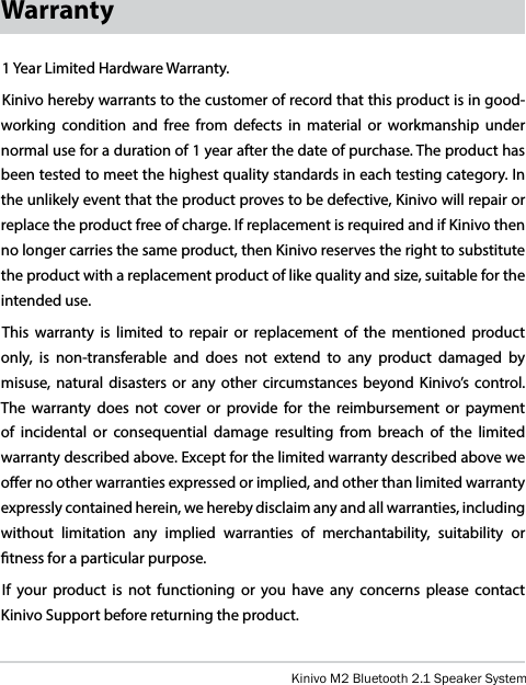 Kinivo M2 Bluetooth 2.1 Speaker SystemWarranty1 Year Limited Hardware Warranty.Kinivo hereby warrants to the customer of record that this product is in good-working condition and free from defects in material or workmanship under normal use for a duration of 1 year after the date of purchase. The product has been tested to meet the highest quality standards in each testing category. In the unlikely event that the product proves to be defective, Kinivo will repair or replace the product free of charge. If replacement is required and if Kinivo then no longer carries the same product, then Kinivo reserves the right to substitute the product with a replacement product of like quality and size, suitable for the intended use.This warranty is limited to repair or replacement of the mentioned product only, is non-transferable and does not extend to any product damaged by misuse, natural disasters or any other circumstances beyond Kinivo’s control. The warranty does not cover or provide for the reimbursement or payment of incidental or consequential damage resulting from breach of the limited warranty described above. Except for the limited warranty described above we oer no other warranties expressed or implied, and other than limited warranty expressly contained herein, we hereby disclaim any and all warranties, including without limitation any implied warranties of merchantability, suitability or tness for a particular purpose.If your product is not functioning or you have any concerns please contact Kinivo Support before returning the product. 