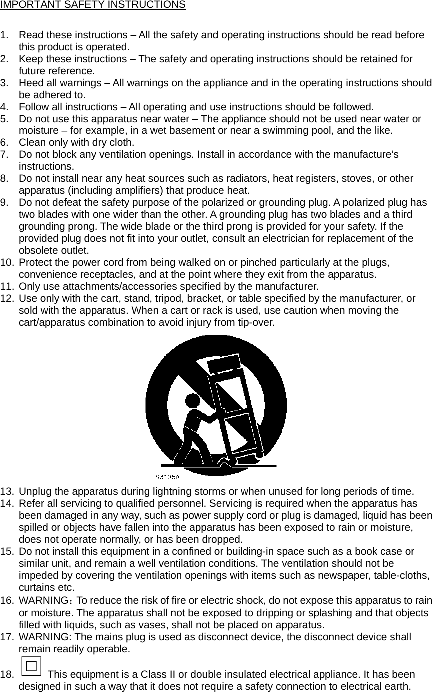 IMPORTANT SAFETY INSTRUCTIONS  1.  Read these instructions – All the safety and operating instructions should be read before this product is operated.   2.  Keep these instructions – The safety and operating instructions should be retained for future reference.   3.  Heed all warnings – All warnings on the appliance and in the operating instructions should be adhered to.   4.  Follow all instructions – All operating and use instructions should be followed.   5.  Do not use this apparatus near water – The appliance should not be used near water or moisture – for example, in a wet basement or near a swimming pool, and the like. 6.  Clean only with dry cloth. 7.  Do not block any ventilation openings. Install in accordance with the manufacture’s instructions. 8.  Do not install near any heat sources such as radiators, heat registers, stoves, or other apparatus (including amplifiers) that produce heat.   9.  Do not defeat the safety purpose of the polarized or grounding plug. A polarized plug has two blades with one wider than the other. A grounding plug has two blades and a third grounding prong. The wide blade or the third prong is provided for your safety. If the provided plug does not fit into your outlet, consult an electrician for replacement of the obsolete outlet. 10. Protect the power cord from being walked on or pinched particularly at the plugs, convenience receptacles, and at the point where they exit from the apparatus. 11. Only use attachments/accessories specified by the manufacturer. 12. Use only with the cart, stand, tripod, bracket, or table specified by the manufacturer, or sold with the apparatus. When a cart or rack is used, use caution when moving the cart/apparatus combination to avoid injury from tip-over.  13. Unplug the apparatus during lightning storms or when unused for long periods of time. 14. Refer all servicing to qualified personnel. Servicing is required when the apparatus has been damaged in any way, such as power supply cord or plug is damaged, liquid has been spilled or objects have fallen into the apparatus has been exposed to rain or moisture, does not operate normally, or has been dropped. 15. Do not install this equipment in a confined or building-in space such as a book case or similar unit, and remain a well ventilation conditions. The ventilation should not be impeded by covering the ventilation openings with items such as newspaper, table-cloths, curtains etc. 16. WARNING：To reduce the risk of fire or electric shock, do not expose this apparatus to rain or moisture. The apparatus shall not be exposed to dripping or splashing and that objects filled with liquids, such as vases, shall not be placed on apparatus.  17. WARNING: The mains plug is used as disconnect device, the disconnect device shall remain readily operable. 18.    This equipment is a Class II or double insulated electrical appliance. It has been designed in such a way that it does not require a safety connection to electrical earth.  