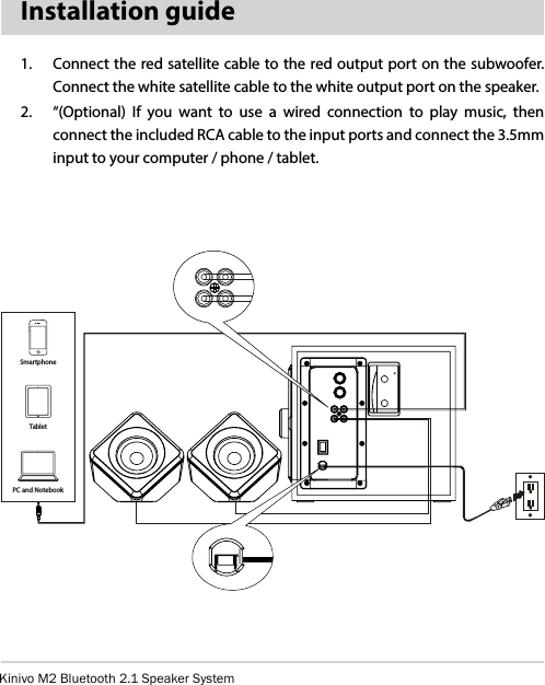 Kinivo M2 Bluetooth 2.1 Speaker SystemInstallation guide1.   Connect the red satellite cable to the red output port on the subwoofer.  Connect the white satellite cable to the white output port on the speaker.2.   “(Optional) If you want to use a wired connection to play music, then connect the included RCA cable to the input ports and connect the 3.5mm input to your computer / phone / tablet. PC and NotebookTabletSmartphone