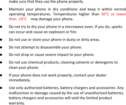 makesurethattheyusethephoneproperly. Maintainyourphoneindryconditionsandkeepitwithinnormaloperatingtemperatures.Temperatureshigherthan50°Corlowerthan‐10°Cmaydamageyourphone. Donottrytodryyourphoneinamicrowaveoven.Ifyoudo,sparkscanoccurandcauseanexplosionorfire. Donotuseorstoreyourphoneindustyordirtyareas. Donotattempttodisassembleyourphone. Donotdroporcausesevereimpacttoyourphone. Donotusechemicalproducts,cleaningsolventsordetergentstocleanyourphone. Ifyourphonedoesnotworkproperly,contactyourdealerimmediately. Useonlyauthorizedbatteries,batterychargersandaccessories.Anymalfunctionordamagecausedbytheuseofunauthorizedbatteries,batterychargersandaccessorieswillvoidthelimitedproductwarranty.  