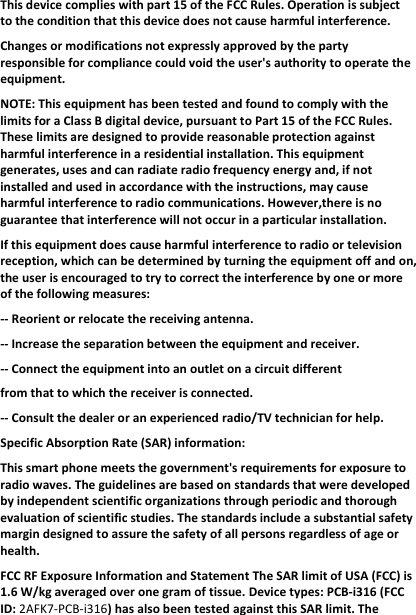 Thisdevicecomplieswithpart15oftheFCCRules.Operationissubjecttotheconditionthatthisdevicedoesnotcauseharmfulinterference.Changesormodificationsnotexpresslyapprovedbythepartyresponsibleforcompliancecouldvoidtheuser&apos;sauthoritytooperatetheequipment.NOTE:ThisequipmenthasbeentestedandfoundtocomplywiththelimitsforaClassBdigitaldevice,pursuanttoPart15oftheFCCRules.Theselimitsaredesignedtoprovidereasonableprotectionagainstharmfulinterferenceinaresidentialinstallation.Thisequipmentgenerates,usesandcanradiateradiofrequencyenergyand,ifnotinstalledandusedinaccordancewiththeinstructions,maycauseharmfulinterferencetoradiocommunications.However,thereisnoguaranteethatinterferencewillnotoccurinaparticularinstallation.Ifthisequipmentdoescauseharmfulinterferencetoradioortelevisionreception,whichcanbedeterminedbyturningtheequipmentoffandon,theuserisencouragedtotrytocorrecttheinterferencebyoneormoreofthefollowingmeasures:‐‐Reorientorrelocatethereceivingantenna.‐‐Increasetheseparationbetweentheequipmentandreceiver.‐‐Connecttheequipmentintoanoutletonacircuitdifferentfromthattowhichthereceiverisconnected.‐‐Consultthedealeroranexperiencedradio/TVtechnicianforhelp.SpecificAbsorptionRate(SAR)information:Thissmartphonemeetsthegovernment&apos;srequirementsforexposuretoradiowaves.Theguidelinesarebasedonstandardsthatweredevelopedbyindependentscientificorganizationsthroughperiodicandthoroughevaluationofscientificstudies.Thestandardsincludeasubstantialsafetymargindesignedtoassurethesafetyofallpersonsregardlessofageorhealth.FCCRFExposureInformationandStatementTheSARlimitofUSA(FCC)is1.6W/kgaveragedoveronegramoftissue.Devicetypes:PCB‐i316(FCCID:2AFK7‐PCB‐i316)hasalsobeentestedagainstthisSARlimit.The