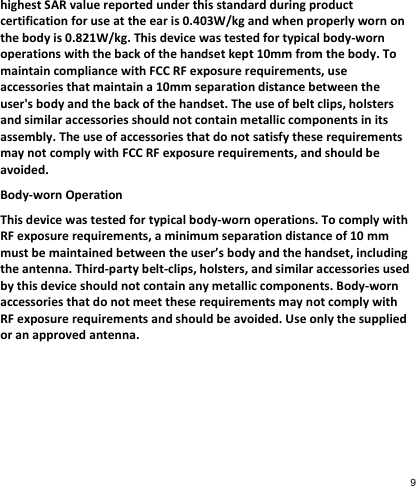 highestSARvaluereportedunderthisstandardduringproductcertificationforuseattheearis0.403W/kgandwhenproperlywornonthebodyis0.821W/kg.Thisdevicewastestedfortypicalbody‐wornoperationswiththebackofthehandsetkept10mmfromthebody.TomaintaincompliancewithFCCRFexposurerequirements,useaccessoriesthatmaintaina10mmseparationdistancebetweentheuser&apos;sbodyandthebackofthehandset.Theuseofbeltclips,holstersandsimilaraccessoriesshouldnotcontainmetalliccomponentsinitsassembly.TheuseofaccessoriesthatdonotsatisfytheserequirementsmaynotcomplywithFCCRFexposurerequirements,andshouldbeavoided.Body‐wornOperationThisdevicewastestedfortypicalbody‐wornoperations.TocomplywithRFexposurerequirements,aminimumseparationdistanceof10mmmustbemaintainedbetweentheuser’sbodyandthehandset,includingtheantenna.Third‐partybelt‐clips,holsters,andsimilaraccessoriesusedbythisdeviceshouldnotcontainanymetalliccomponents.Body‐wornaccessoriesthatdonotmeettheserequirementsmaynotcomplywithRFexposurerequirementsandshouldbeavoided.Useonlythesuppliedoranapprovedantenna.9 