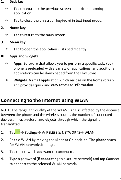 1. Backkey Taptoreturntothepreviousscreenandexittherunningapplication. Taptoclosetheon‐screenkeyboardintextinputmode.2. Homekey Taptoreturntothemainscreen.3. Menukey Taptoopentheapplicationslistusedrecently. Appsandwidgets Apps:Softwarethatallowsyoutoperformaspecifictask.Yourphoneispreloadedwithavarietyofapplications,andadditionalapplicationscanbedownloadedfromthePlayStore. Widgets:Asmallapplicationwhichresidesonthehomescreenandprovidesquickandeasyaccesstoinformation.ConnectingtotheInternetusingWLANNOTE:TherangeandqualityoftheWLANsignalisaffectedbythedistancebetweenthephoneandthewirelessrouter,thenumberofconnecteddevices,infrastructure,andobjectsthroughwhichthesignalistransmitted.1. Tap →Sengs→WIRELESS&amp;NETWORKS→WLAN.2. EnableWLANbymovingtheslidertoOnposition.ThephonescansforWLANnetworksinrange.3. Tapthenetworkyouwanttoconnectto.4. Typeapassword(ifconnectingtoasecurenetwork)andtapConnecttoconnecttotheselectedWLANnetwork.7 