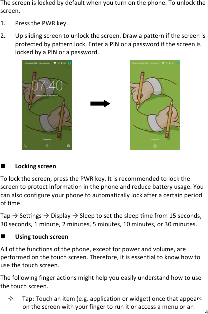 Thescreenislockedbydefaultwhenyouturnonthephone.Tounlockthescreen.1. PressthePWRkey.2. Upslidingscreentounlockthescreen.Drawapatternifthescreenisprotectedbypatternlock.EnteraPINorapasswordifthescreenislockedbyaPINorapassword. LockingscreenTolockthescreen,pressthePWRkey.Itisrecommendedtolockthescreentoprotectinformationinthephoneandreducebatteryusage.Youcanalsoconfigureyourphonetoautomaticallylockafteracertainperiodoftime.Tap→Sengs→Display→Sleeptosetthesleepmefrom15seconds,30seconds,1minute,2minutes,5minutes,10minutes,or30minutes. UsingtouchscreenAllofthefunctionsofthephone,exceptforpowerandvolume,areperformedonthetouchscreen.Therefore,itisessentialtoknowhowtousethetouchscreen.Thefollowingfingeractionsmighthelpyoueasilyunderstandhowtousethetouchscreen. Tap:Touchanitem(e.g.applicationorwidget)oncethatappearsonthescreenwithyourfingertorunitoraccessamenuoran4 