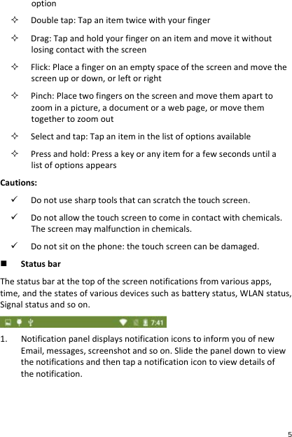 option Doubletap:Tapanitemtwicewithyourfinger Drag:Tapandholdyourfingeronanitemandmoveitwithoutlosingcontactwiththescreen Flick:Placeafingeronanemptyspaceofthescreenandmovethescreenupordown,orleftorright Pinch:Placetwofingersonthescreenandmovethemaparttozoominapicture,adocumentorawebpage,ormovethemtogethertozoomout Selectandtap:Tapaniteminthelistofoptionsavailable Pressandhold:PressakeyoranyitemforafewsecondsuntilalistofoptionsappearsCautions: Donotusesharptoolsthatcanscratchthetouchscreen. Donotallowthetouchscreentocomeincontactwithchemicals.Thescreenmaymalfunctioninchemicals. Donotsitonthephone:thetouchscreencanbedamaged. StatusbarThestatusbaratthetopofthescreennotificationsfromvariousapps,time,andthestatesofvariousdevicessuchasbatterystatus,WLANstatus,Signalstatusandsoon.1. NotificationpaneldisplaysnotificationiconstoinformyouofnewEmail,messages,screenshotandsoon.Slidethepaneldowntoviewthenotificationsandthentapanotificationicontoviewdetailsofthenotification.5 