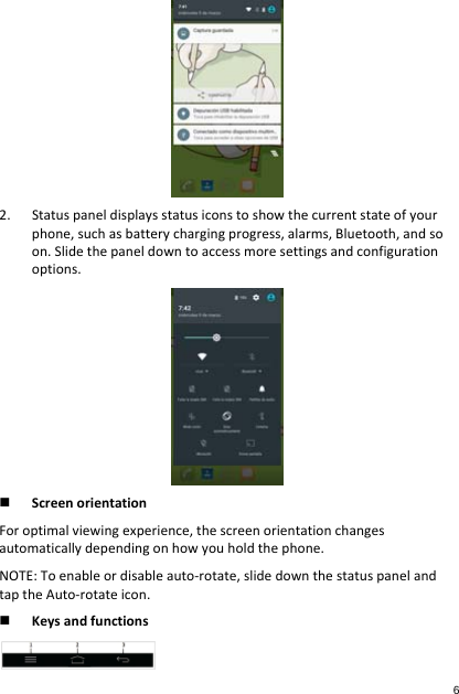 2. Statuspaneldisplaysstatusiconstoshowthecurrentstateofyourphone,suchasbatterychargingprogress,alarms,Bluetooth,andsoon.Slidethepaneldowntoaccessmoresettingsandconfigurationoptions. ScreenorientationForoptimalviewingexperience,thescreenorientationchangesautomaticallydependingonhowyouholdthephone.NOTE:Toenableordisableauto‐rotate,slidedownthestatuspanelandtaptheAuto‐rotateicon. Keysandfunctions6 